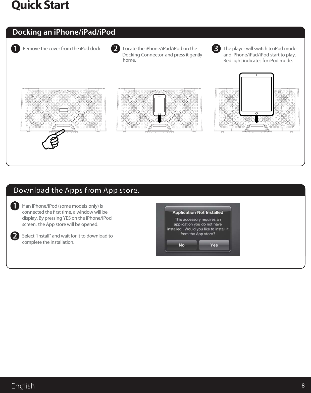 8EnglishQuick Start2Locate the iPhone/iPad/iPod on the  Docking Connector and press it gentlyhome.1Remove the cover from the iPod dock. 3The player will switch to iPod modeand iPhone/iPad/iPod start to play.Red light indicates for iPod mode.Download the Apps from App store.1If an iPhone/iPod (some models only) isconnected the ﬁrst time, a window will bedisplay. By pressing YES on the iPhone/iPodscreen, the App store will be opened.2Select “Install” and wait for it to download tocomplete the installation.Docking an iPhone/iPad/iPod