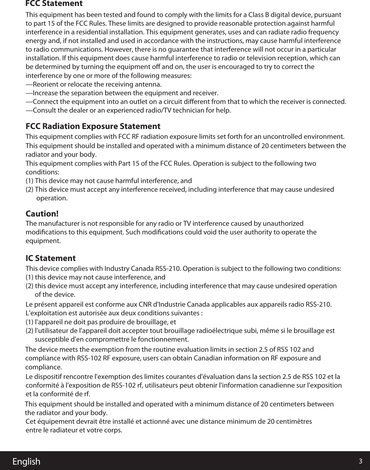 English 3FCC StatementThis equipment has been tested and found to comply with the limits for a Class B digital device, pursuant to part 15 of the FCC Rules. These limits are designed to provide reasonable protection against harmful interference in a residential installation. This equipment generates, uses and can radiate radio frequency energy and, if not installed and used in accordance with the instructions, may cause harmful interference to radio communications. However, there is no guarantee that interference will not occur in a particular installation. If this equipment does cause harmful interference to radio or television reception, which can be determined by turning the equipment oﬀ and on, the user is encouraged to try to correct the interference by one or more of the following measures: —Reorient or relocate the receiving antenna.—Increase the separation between the equipment and receiver. —Connect the equipment into an outlet on a circuit diﬀerent from that to which the receiver is connected. —Consult the dealer or an experienced radio/TV technician for help.This equipment complies with FCC RF radiation exposure limits set forth for an uncontrolled environment. This equipment should be installed and operated with a minimum distance of 20 centimeters between the radiator and your body. This equipment complies with Part 15 of the FCC Rules. Operation is subject to the following two conditions:(1) This device may not cause harmful interference, and(2) This device must accept any interference received, including interference that may cause undesired        operation.The manufacturer is not responsible for any radio or TV interference caused by unauthorized modiﬁcations to this equipment. Such modiﬁcations could void the user authority to operate the equipment.This device complies with Industry Canada RSS-210. Operation is subject to the following two conditions: (1) this device may not cause interference, and(2) this device must accept any interference, including interference that may cause undesired operation       of the device.Le présent appareil est conforme aux CNR d&apos;Industrie Canada applicables aux appareils radio RSS-210. L&apos;exploitation est autorisée aux deux conditions suivantes : (1) l&apos;appareil ne doit pas produire de brouillage, et (2) l&apos;utilisateur de l&apos;appareil doit accepter tout brouillage radioélectrique subi, même si le brouillage est       susceptible d&apos;en compromettre le fonctionnement.The device meets the exemption from the routine evaluation limits in section 2.5 of RSS 102 and compliance with RSS-102 RF exposure, users can obtain Canadian information on RF exposure and compliance.Le dispositif rencontre l&apos;exemption des limites courantes d&apos;évaluation dans la section 2.5 de RSS 102 et la conformité à l&apos;exposition de RSS-102 rf, utilisateurs peut obtenir l&apos;information canadienne sur l&apos;exposition et la conformité de rf.This equipment should be installed and operated with a minimum distance of 20 centimeters between the radiator and your body.Cet équipement devrait être installé et actionné avec une distance minimum de 20 centimètres entre le radiateur et votre corps.FCC Radiation Exposure StatementCaution!IC Statement   