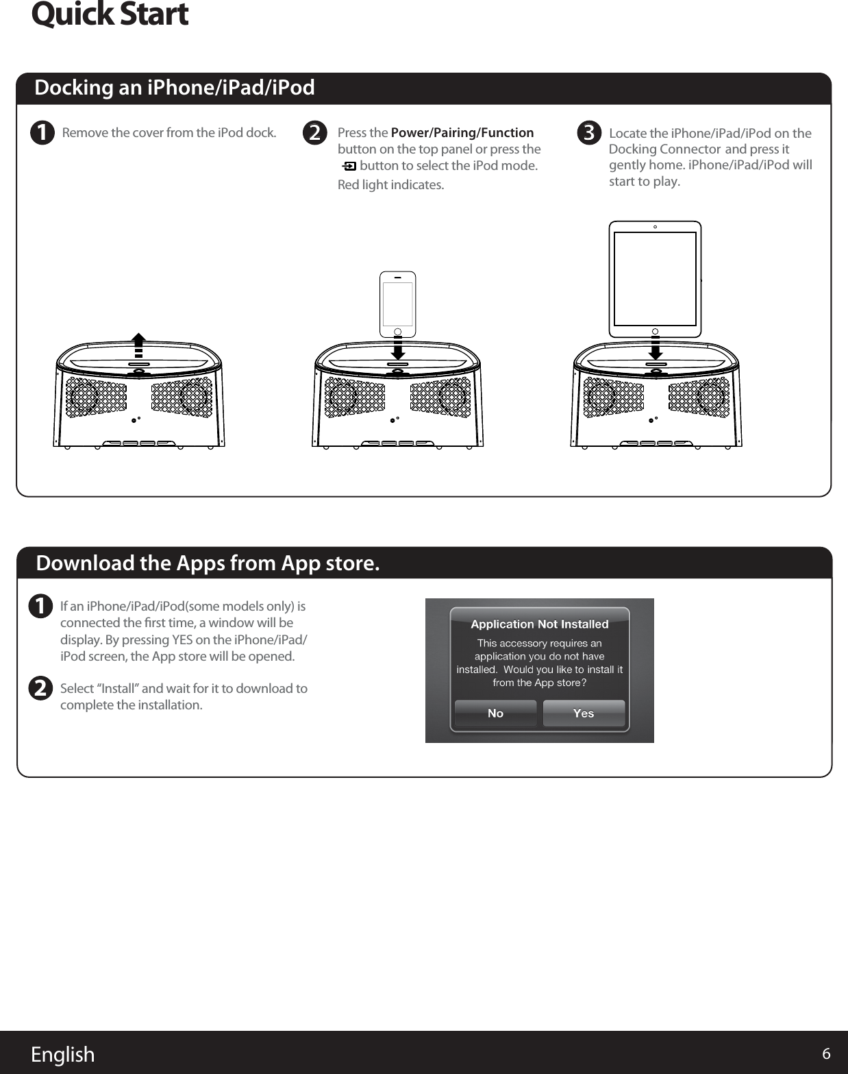 6EnglishQuick StartDocking an iPhone/iPad/iPod 1Remove the cover from the iPod dock.    Download the Apps from App store.1If an iPhone/iPad/iPod(some models only) isconnected the ﬁrst time, a window will be display. By pressing YES on the iPhone/iPad/iPod screen, the App store will be opened. 2Select “Install” and wait for it to download to complete the installation. 2Locate the iPhone/iPad/iPod on the   Docking Connector and press it   gently home. iPhone/iPad/iPod willstart to play.3 Press the Power/Pairing/Function  button on the top panel or press the         button to select the iPod mode.Red light indicates. 