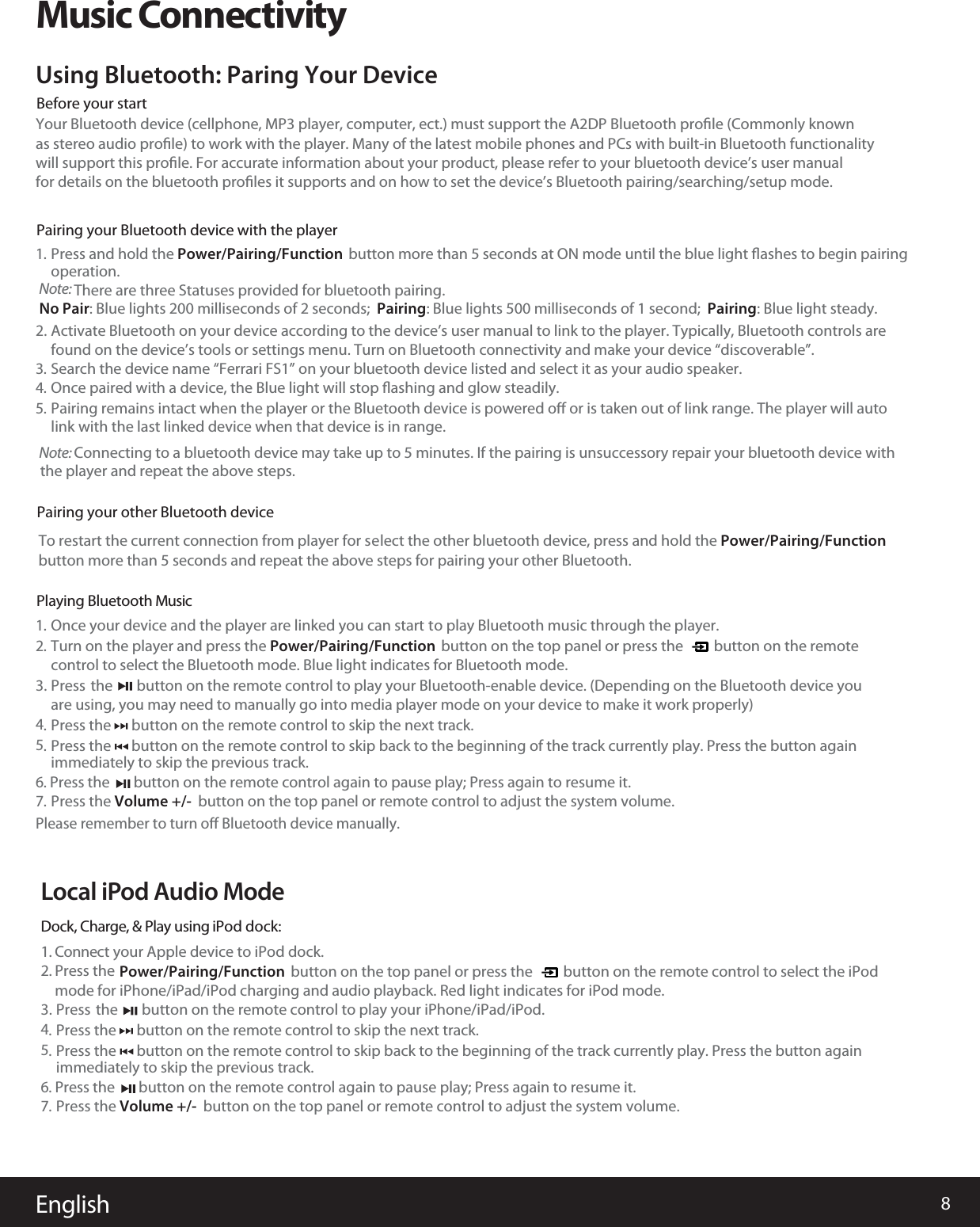 8EnglishMusic ConnectivityYour Bluetooth device (cellphone, MP3 player, computer, ect.) must support the A2DP Bluetooth proﬁle (Commonly knownas stereo audio proﬁle) to work with the player. Many of the latest mobile phones and PCs with built-in Bluetooth functionalitywill support this proﬁle. For accurate information about your product, please refer to your bluetooth device’s user manualfor details on the bluetooth proﬁles it supports and on how to set the device’s Bluetooth pairing/searching/setup mode.Using Bluetooth: Paring Your DevicePress and hold the Power/Pairing/Function  button more than 5 seconds at ON mode until the blue light ﬂashes to begin pairing1.Once your device and the player are linked you can start to play Bluetooth music through the player.1.Turn on the player and press the Power/Pairing/Functioncontrol to select the Bluetooth mode. Blue light indicates for Bluetooth mode.        button on the top panel or press the         button on the remote  2.Press the      button on the remote control to skip the next track. immediately to skip the previous track.4.6. Press the       button on the remote control again to pause play; Press again to resume it. Please remember to turn oﬀ Bluetooth device manually.Press  the       button on the remote control to play your Bluetooth-enable device. (Depending on the Bluetooth device youare using, you may need to manually go into media player mode on your device to make it work properly) 3.Once paired with a device, the Blue light will stop ﬂashing and glow steadily. 4.Pairing remains intact when the player or the Bluetooth device is powered oﬀ or is taken out of link range. The player will auto 5.link with the last linked device when that device is in range.Activate Bluetooth on your device according to the device’s useoperation.  found on the device’s tools or settings menu. Turn on Bluetooth connectivity and make your device “discoverable”.r manual to link to the player. Typically, Bluetooth controls are2.Before your startPairing your Bluetooth device with the playerPPairing your other Bluetooth devicelaying Bluetooth Music     Search the device name “Ferrari FS1” on your bluetooth device listed and select it as your audio speaker. 3.Press the Volume +/-  button on the top panel or remote control to adjust the system volume.7.Local iPod Audio ModeDock, Charge, &amp; Play using iPod dock:1. Connect your Apple device to iPod dock.2. Press themode for iPhone/iPad/iPod charging and audio playback. Red light indicates for iPod mode.Power/Pairing/Function        button on the top panel or press the         button on the remote control to select the iPod     Press the      button on the remote control to skip back to the beginning of the track currently play. Press the button again5.  Press the      button on the remote control to skip the next track. immediately to skip the previous track.4.6. Press the       button on the remote control again to pause play; Press again to resume it. Press  the       button on the remote control to play your iPhone/iPad/iPod. 3.Press the Volume +/-  button on the top panel or remote control to adjust the system volume.7.  Press the      button on the remote control to skip back to the beginning of the track currently play. Press the button again5.  Note:Note:   Connecting to a bluetooth device may take up to 5 minutes. If the pairing is unsuccessory repair your bluetooth device with There are three Statuses provided for bluetooth pairing.No Pair: Blue lights 200 milliseconds of 2 seconds;  Pairing: Blue lights 500 milliseconds of 1 second;  Pairing: Blue light steady.the player and repeat the above steps. To restart the current connection from player for sbutton more than 5 seconds and repeat the above steps for pairing your other Bluetooth.elect the other bluetooth device, press and hold the Power/Pairing/Function 