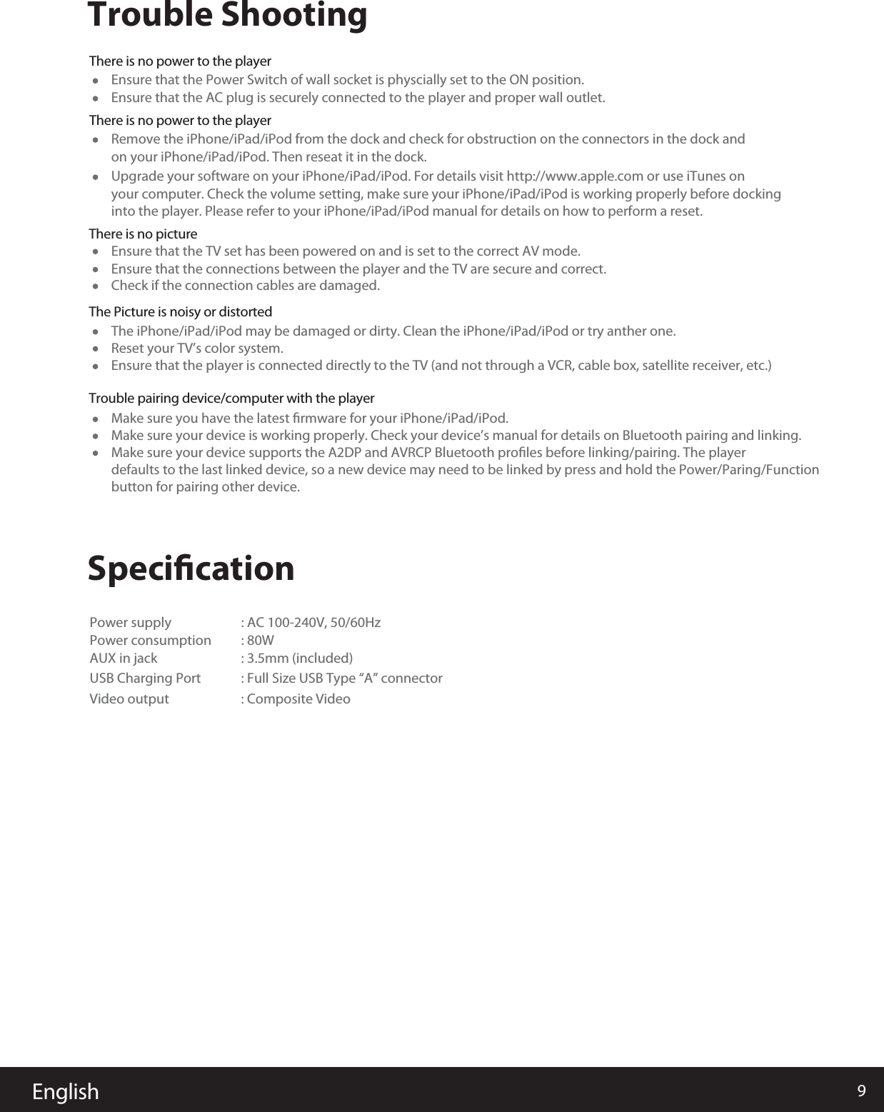 9English          Trouble ShootingSpeciﬁcationThere is no power to the player Ensure that the Power Switch of wall socket is physcially set to the ON position.Power supply                    : AC 100-240V, 50/60HzPower consumption                  : 80W AUX in jack              : 3.5mm (included) USB Charging Port : Full Size USB Type “A” connectorVideo output : Composite Video Ensure that the TV set has been powered on and is set to the correct AV mode.The iPhone/iPad/iPod may be damaged or dirty. Clean the iPhone/iPad/iPod or try anther one.Make sure you have the latest ﬁrmware for your iPhone/iPad/iPod.Reset your TV’s color system.Ensure that the player is connected directly to the TV (and not through a VCR, cable box, satellite receiver, etc.)Make sure your device is working properly. Check your device’s manual for details on Bluetooth pairing and linking.Make sure your device supports the A2DP and AVRCP Bluetooth proﬁles before linking/pairing. The player defaults to the last linked device, so a new device may need to be linked by press and hold the Power/Paring/Functionbutton for pairing other device.Ensure that the connections between the player and the TV are secure and correct.Check if the connection cables are damaged.Ensure that the AC plug is securely connected to the player and proper wall outlet.There is no power to the playerThere is no pictureThe Picture is noisy or distortedTrouble pairing device/computer with the player Remove the iPhone/iPad/iPod from the dock and check for obstruction on the connectors in the dock and on your iPhone/iPad/iPod. Then reseat it in the dock.Upgrade your software on your iPhone/iPad/iPod. For details visit http://www.apple.com or use iTunes on your computer. Check the volume setting, make sure your iPhone/iPad/iPod is working properly before dockinginto the player. Please refer to your iPhone/iPad/iPod manual for details on how to perform a reset. 