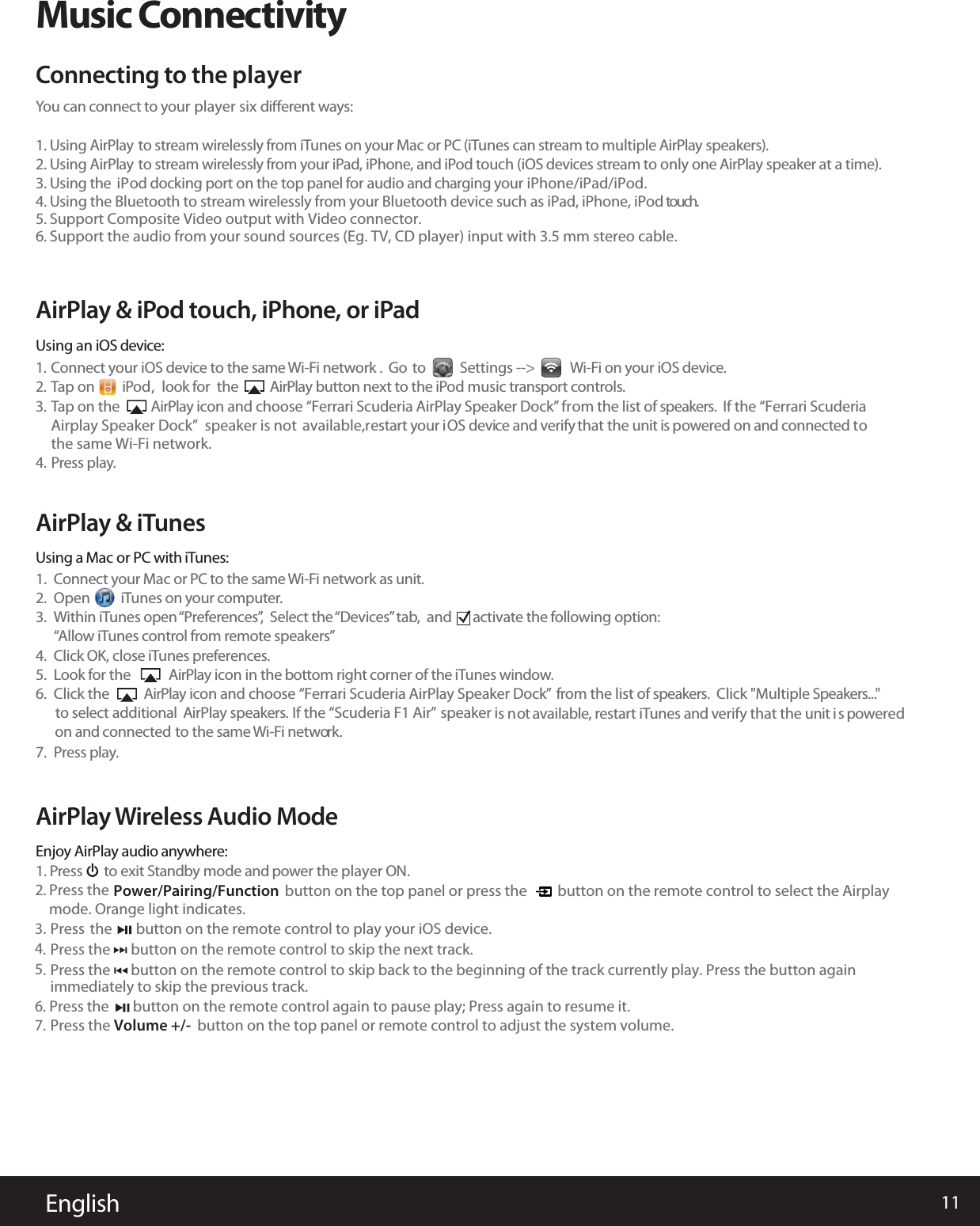 11EnglishMusic ConnectivityYou can connect to your player six  diﬀerent ways:1. Using AirPlay to stream wirelessly from iTunes on your Mac or PC (iTunes can stream to multiple AirPlay speakers).2. Using AirPlay to stream wirelessly from your iPad, iPhone, and iPod touch (iOS devices stream to only one AirPlay speaker at a time).3. Using the  iPod docking port on the  top panel for audio and charging your iPhone/iPad/iPod. 4. U5. Support Composite Video output with Video connector.6. Support the audio from your sound sources (Eg. TV, CD player) input with 3.5 mm stereo cable.sing the Bluetooth to stream wirelessly from your Bluetooth device such as iPad, iPhone, iPod touch. Connecting to the playerAirPlay Wireless Audio ModeEnjoy AirPlay audio anywhere:1. Press       to exit Standby mode and power the player ON.Connect your iOS device to the same Wi-Fi network .  Go  to           Settings --&gt;            Wi-Fi on your iOS device.Tap on         iPod  , look for  the          AirPlay button next to the iPod music transport controls.TAirplay Speaker Dock”  speaker is not the same Wi-Fi network.ap on the          AirPlay icon and choose “Ferrari Scuderia AirPlay Speaker Dock”   from the list of speakers.  If the “Ferrari Scuderia  available,restart your iOS device and verify that the unit is powered on and connected toPress play.1.2.3.4.Connect your Mac or PC to the same Wi-Fi network as unit.Open           iTunes on your computer.Within iTunes open “Preferences”,  Select the “Devices” tab,  and        activate the following option:   “Allow iTunes control from remote speakers”Click OK, close iTunes preferences.Look for the            AirPlay icon in the bottom right corner of the iTunes window.Click the           AirPlay icon and choose “Ferrari Scuderia AirPlay Speaker Dock”  from the list of speakers.  Click &quot;Multiple Speakers...&quot; to select additional  AirPlay speakers.   If the “Scuderia F1 Air” speaker is not available, restart iTunes and verify that the unit i s poweredon and connected  to the same Wi-Fi network.Press play.1.2.3.4.5.6.7.AirPlay &amp; iPod touch, iPhone, or iPadUsing an iOS device:AirPlay &amp; iTunesUsing a Mac or PC with iTunes:2. Press themode. Orange light indicates.Power/Pairing/Function        button on the top panel or press the         button on the remote control to select the AirplayPress the      button on the remote control to skip the next track. immediately to skip the previous track.4.6. Press the       button on the remote control again to pause play; Press again to resume it. Press  the       button on the remote control to play your iOS device. 3.Press the Volume +/-  button on the top panel or remote control to adjust the system volume.7.  Press the      button on the remote control to skip back to the beginning of the track currently play. Press the button again5.  
