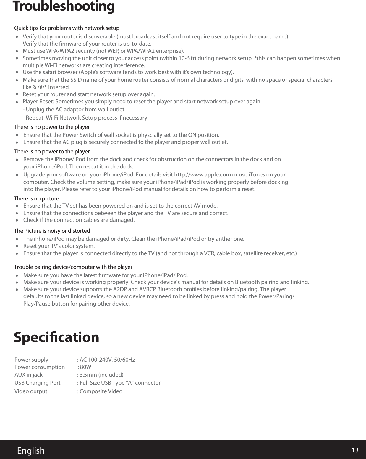 13EnglishTroubleshootingVerify that your router is discoverable (must broadcast itself and not require user to type in the exact name). Verify that the ﬁrmware of your router is up-to-date. Must use WPA/WPA2 security (not WEP, or WPA/WPA2 enterprise). Sometimes moving the unit closer to your access point (within 10-6 ft) during network setup. *this can happen sometimes when multiple Wi-Fi networks are creating interference. Use the safari browser (Apple’s software tends to work best with it’s own technology). Make sure that the SSID name of your home router consists of normal characters or digits, with no space or special characters like %/#/* inserted. Reset your router and start network setup over again. Player Reset: Sometimes you simply need to reset the player and start network setup over again.- Unplug the AC adaptor from wall outlet.- Repeat  Wi-Fi Network Setup process if necessary.           SpeciﬁcationThere is no power to the playerQuick tips for problems with network setup Ensure that the Power Switch of wall socket is physcially set to the ON position.Power supply                    : AC 100-240V, 50/60Hz                    Power consumption          : 80W           AUX in jack              : 3.5mm (included) USB Charging Port : Full Size USB Type “A” connectorVideo output : Composite Video Ensure that the TV set has been powered on and is set to the correct AV mode.The iPhone/iPod may be damaged or dirty. Clean the iPhone/iPad/iPod or try anther one.Make sure you have the latest ﬁrmware for your iPhone/iPad/iPod.Reset your TV’s color system.Ensure that the player is connected directly to the TV (and not through a VCR, cable box, satellite receiver, etc.)Make sure your device is working properly. Check your device’s manual for details on Bluetooth pairing and linking.Make sure your device supports the A2DP and AVRCP Bluetooth proﬁles before linking/pairing. The player defaults to the last linked device, so a new device may need to be linked by press and hold the Power/Paring/Play/Pause button for pairing other device.Ensure that the connections between the player and the TV are secure and correct.Check if the connection cables are damaged.Ensure that the AC plug is securely connected to the player and proper wall outlet.There is no power to the playerThere is no pictureThe Picture is noisy or distortedTrouble pairing device/computer with the player Remove the iPhone/iPod from the dock and check for obstruction on the connectors in the dock and on your iPhone/iPod. Then reseat it in the dock.Upgrade your software on your iPhone/iPod. For details visit http://www.apple.com or use iTunes on your computer. Check the volume setting, make sure your iPhone/iPad/iPod is working properly before dockinginto the player. Please refer to your iPhone/iPod manual for details on how to perform a reset. 