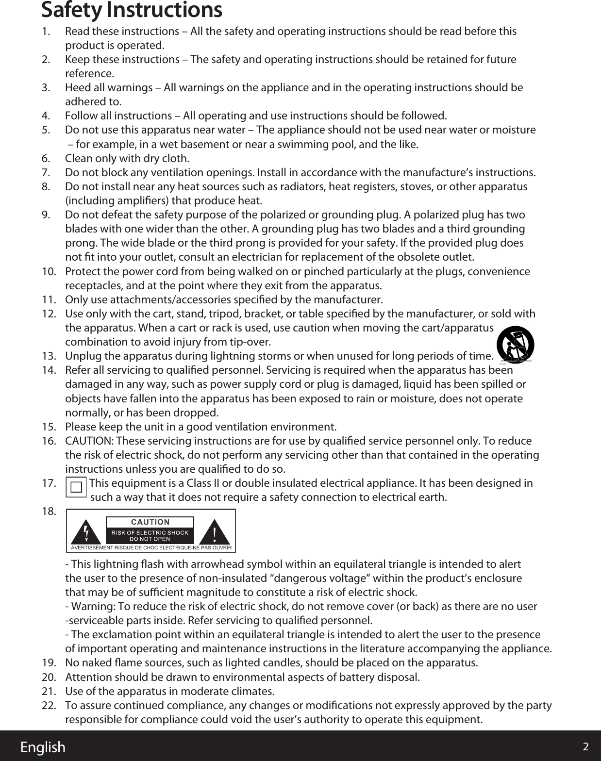 English 2Safety Instructions1.      Read these instructions – All the safety and operating instructions should be read before this           product is operated. 2.      Keep these instructions – The safety and operating instructions should be retained for future           reference. 3.      Heed all warnings – All warnings on the appliance and in the operating instructions should be           adhered to. 4.      Follow all instructions – All operating and use instructions should be followed. 5.      Do not use this apparatus near water – The appliance should not be used near water or moisture           – for example, in a wet basement or near a swimming pool, and the like.6.      Clean only with dry cloth.7.      Do not block any ventilation openings. Install in accordance with the manufacture’s instructions.8.      Do not install near any heat sources such as radiators, heat registers, stoves, or other apparatus           (including ampliﬁers) that produce heat. 9.      Do not defeat the safety purpose of the polarized or grounding plug. A polarized plug has two           blades with one wider than the other. A grounding plug has two blades and a third grounding           prong. The wide blade or the third prong is provided for your safety. If the provided plug does           not ﬁt into your outlet, consult an electrician for replacement of the obsolete outlet.10.    Protect the power cord from being walked on or pinched particularly at the plugs, convenience           receptacles, and at the point where they exit from the apparatus.11.    Only use attachments/accessories speciﬁed by the manufacturer.12.    Use only with the cart, stand, tripod, bracket, or table speciﬁed by the manufacturer, or sold with           the apparatus. When a cart or rack is used, use caution when moving the cart/apparatus           combination to avoid injury from tip-over.13.    Unplug the apparatus during lightning storms or when unused for long periods of time.14.    Refer all servicing to qualiﬁed personnel. Servicing is required when the apparatus has been           damaged in any way, such as power supply cord or plug is damaged, liquid has been spilled or           objects have fallen into the apparatus has been exposed to rain or moisture, does not operate           normally, or has been dropped.15.    Please keep the unit in a good ventilation environment.16.    CAUTION: These servicing instructions are for use by qualiﬁed service personnel only. To reduce           the risk of electric shock, do not perform any servicing other than that contained in the operating           instructions unless you are qualiﬁed to do so.17.                    This equipment is a Class II or double insulated electrical appliance. It has been designed in                     such a way that it does not require a safety connection to electrical earth.18. - This lightning ﬂash with arrowhead symbol within an equilateral triangle is intended to alert           the user to the presence of non-insulated “dangerous voltage” within the product’s enclosure           that may be of suﬃcient magnitude to constitute a risk of electric shock.          - Warning: To reduce the risk of electric shock, do not remove cover (or back) as there are no user          -serviceable parts inside. Refer servicing to qualiﬁed personnel.          - The exclamation point within an equilateral triangle is intended to alert the user to the presence           of important operating and maintenance instructions in the literature accompanying the appliance.19.    No naked ﬂame sources, such as lighted candles, should be placed on the apparatus.20.    Attention should be drawn to environmental aspects of battery disposal.21.22.    Use of the apparatus in moderate climates.To assure continued compliance, any changes or modiﬁcations not expressly approved by the party responsible for compliance could void the user’s authority to operate this equipment.   AVERTISSEMENT:RISQUE DE CHOC ELECTRIQUE-NE PAS OUVRIR