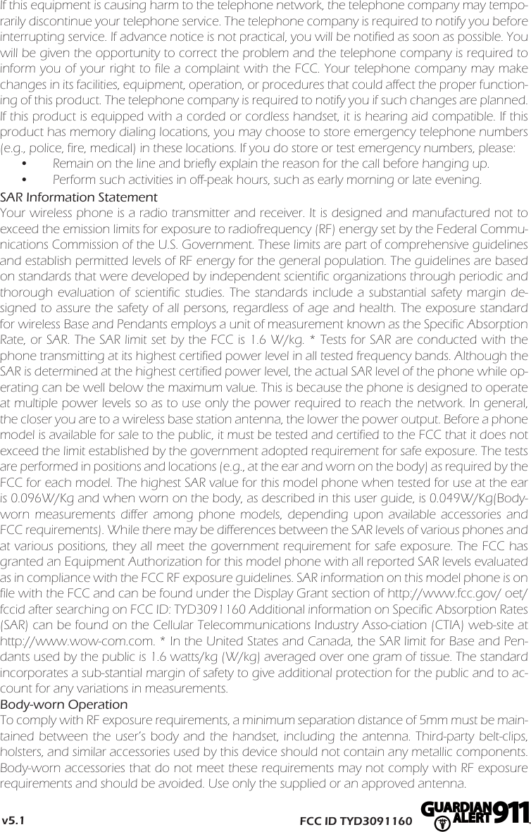 If this equipment is causing harm to the telephone network, the telephone company may tempo-rarily discontinue your telephone service. The telephone company is required to notify you before interrupting service. If advance notice is not practical, you will be notified as soon as possible. You will be given the opportunity to correct the problem and the telephone company is required to inform you of your right to file a complaint with the FCC. Your telephone company may make changes in its facilities, equipment, operation, or procedures that could affect the proper function-ing of this product. The telephone company is required to notify you if such changes are planned.If this product is equipped with a corded or cordless handset, it is hearing aid compatible. If this product has memory dialing locations, you may choose to store emergency telephone numbers (e.g., police, fire, medical) in these locations. If you do store or test emergency numbers, please:•Remain on the line and briefly explain the reason for the call before hanging up.•Perform such activities in off-peak hours, such as early morning or late evening.SAR Information StatementYour wireless phone is a radio transmitter and receiver. It is designed and manufactured not to exceed the emission limits for exposure to radiofrequency (RF) energy set by the Federal Commu-nications Commission of the U.S. Government. These limits are part of comprehensive guidelines and establish permitted levels of RF energy for the general population. The guidelines are based on standards that were developed by independent scientific organizations through periodic and thorough evaluation of scientific studies. The standards include a substantial safety margin de-signed to assure the safety of all persons, regardless of age and health. The exposure standard for wireless Base and Pendants employs a unit of measurement known as the Specific Absorption Rate, or SAR. The SAR limit set by the FCC is 1.6 W/kg. * Tests for SAR are conducted with the phone transmitting at its highest certified power level in all tested frequency bands. Although the SAR is determined at the highest certified power level, the actual SAR level of the phone while op-erating can be well below the maximum value. This is because the phone is designed to operate at multiple power levels so as to use only the power required to reach the network. In general, the closer you are to a wireless base station antenna, the lower the power output. Before a phone model is available for sale to the public, it must be tested and certified to the FCC that it does not exceed the limit established by the government adopted requirement for safe exposure. The tests are performed in positions and locations (e.g., at the ear and worn on the body) as required by the FCC for each model. The highest SAR value for this model phone when tested for use at the ear is 0.096W/Kg and when worn on the body, as described in this user guide, is 0.049W/Kg(Body-worn measurements differ among phone models, depending upon available accessories and FCC requirements). While there may be differences between the SAR levels of various phones and at various positions, they all meet the government requirement for safe exposure. The FCC has granted an Equipment Authorization for this model phone with all reported SAR levels evaluated as in compliance with the FCC RF exposure guidelines. SAR information on this model phone is on file with the FCC and can be found under the Display Grant section of http://www.fcc.gov/ oet/fccid after searching on FCC ID: TYD3091160 Additional information on Specific Absorption Rates (SAR) can be found on the Cellular Telecommunications Industry Asso-ciation (CTIA) web-site at http://www.wow-com.com. * In the United States and Canada, the SAR limit for Base and Pen-dants used by the public is 1.6 watts/kg (W/kg) averaged over one gram of tissue. The standard incorporates a sub-stantial margin of safety to give additional protection for the public and to ac-count for any variations in measurements.Body-worn OperationTo comply with RF exposure requirements, a minimum separation distance of 5mm must be main-tained between the user’s body and the handset, including the antenna. Third-party belt-clips, holsters, and similar accessories used by this device should not contain any metallic components. Body-worn accessories that do not meet these requirements may not comply with RF exposure requirements and should be avoided. Use only the supplied or an approved antenna. FCC ID TYD3091160v5.1