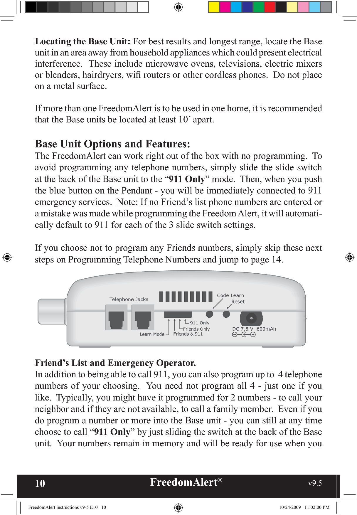 10 FreedomAlert®                                                     v9.5    Locating the Base Unit: For best results and longest range, locate the Base unit in an area away from household appliances which could present electrical interference.  These include microwave ovens, televisions, electric mixers or blenders, hairdryers, wiﬁ  routers or other cordless phones.  Do not place on a metal surface.If more than one FreedomAlert is to be used in one home, it is recommended that the Base units be located at least 10’ apart. Base Unit Options and Features:The FreedomAlert can work right out of the box with no programming.  To avoid programming any telephone numbers, simply slide the slide switch at the back of the Base unit to the “911 Only” mode.  Then, when you push the blue button on the Pendant - you will be immediately connected to 911 emergency services.  Note: If no Friend’s list phone numbers are entered or a mistake was made while programming the Freedom Alert, it will automati-cally default to 911 for each of the 3 slide switch settings.If you choose not to program any Friends numbers, simply skip these next  steps on Programming Telephone Numbers and jump to page 14.Friend’s List and Emergency Operator. In addition to being able to call 911, you can also program up to  4 telephone numbers of your choosing.  You need not program all 4 - just one if you like.  Typically, you might have it programmed for 2 numbers - to call your neighbor and if they are not available, to call a family member.  Even if you do program a number or more into the Base unit - you can still at any time choose to call “911 Only” by just sliding the switch at the back of the Base unit.  Your numbers remain in memory and will be ready for use when you FreedomAlert instructions v9-5 E10   10 10/24/2009   11:02:00 PM