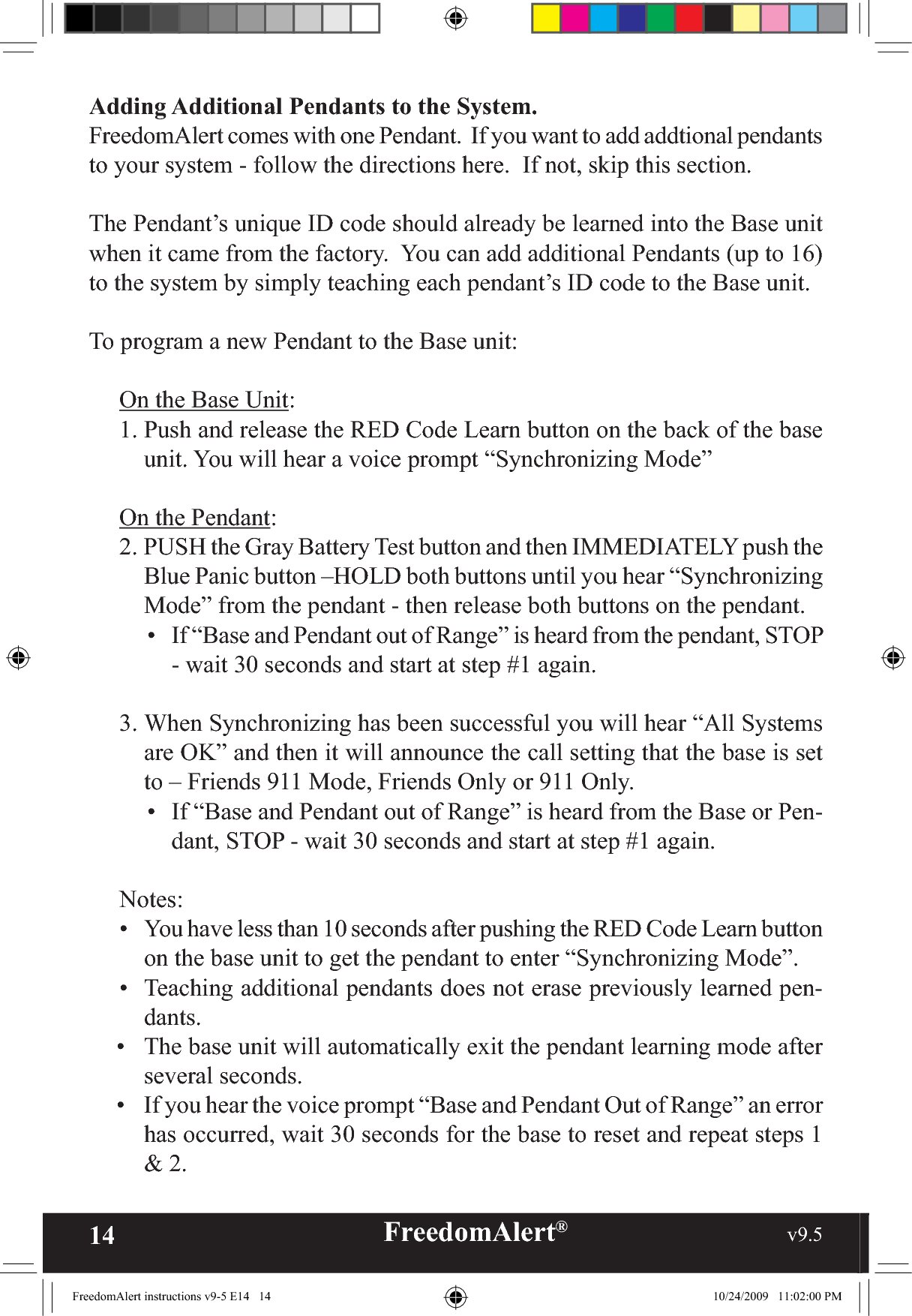 14 FreedomAlert®                                                     v9.5    Adding Additional Pendants to the System.  FreedomAlert comes with one Pendant.  If you want to add addtional pendants to your system - follow the directions here.  If not, skip this section.The Pendant’s unique ID code should already be learned into the Base unit when it came from the factory.  You can add additional Pendants (up to 16) to the system by simply teaching each pendant’s ID code to the Base unit.  To program a new Pendant to the Base unit:On the Base Unit:1. Push and release the RED Code Learn button on the back of the base unit. You will hear a voice prompt “Synchronizing Mode”On the Pendant:2. PUSH the Gray Battery Test button and then IMMEDIATELY push the Blue Panic button –HOLD both buttons until you hear “Synchronizing Mode” from the pendant - then release both buttons on the pendant.•  If “Base and Pendant out of Range” is heard from the pendant, STOP - wait 30 seconds and start at step #1 again.3. When Synchronizing has been successful you will hear “All Systems are OK” and then it will announce the call setting that the base is set to – Friends 911 Mode, Friends Only or 911 Only.•  If “Base and Pendant out of Range” is heard from the Base or Pen-dant, STOP - wait 30 seconds and start at step #1 again.Notes:•  You have less than 10 seconds after pushing the RED Code Learn button on the base unit to get the pendant to enter “Synchronizing Mode”.•  Teaching additional pendants does not erase previously learned pen-dants.•  The base unit will automatically exit the pendant learning mode after several seconds.•  If you hear the voice prompt “Base and Pendant Out of Range” an error has occurred, wait 30 seconds for the base to reset and repeat steps 1 &amp; 2.FreedomAlert instructions v9-5 E14   14 10/24/2009   11:02:00 PM