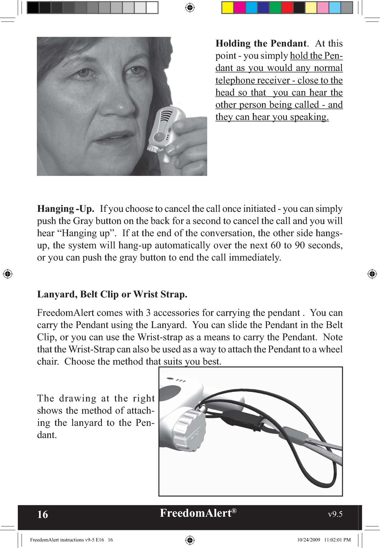 16 FreedomAlert®                                                     v9.5    Holding the Pendant.  At this point - you simply hold the Pen-dant as you would any normal telephone receiver - close to the head so that  you can hear the other person being called - and they can hear you speaking.Hanging -Up.   If you choose to cancel the call once initiated - you can simply push the Gray button on the back for a second to cancel the call and you will hear “Hanging up”.  If at the end of the conversation, the other side hangs-up, the system will hang-up automatically over the next 60 to 90 seconds, or you can push the gray button to end the call immediately.Lanyard, Belt Clip or Wrist Strap.FreedomAlert comes with 3 accessories for carrying the pendant .  You can carry the Pendant using the Lanyard.  You can slide the Pendant in the Belt Clip, or you can use the Wrist-strap as a means to carry the Pendant.  Note that the Wrist-Strap can also be used as a way to attach the Pendant to a wheel chair.  Choose the method that suits you best.  The drawing at the right shows the method of attach-ing the lanyard to the Pen-dant.  FreedomAlert instructions v9-5 E16   16 10/24/2009   11:02:01 PM