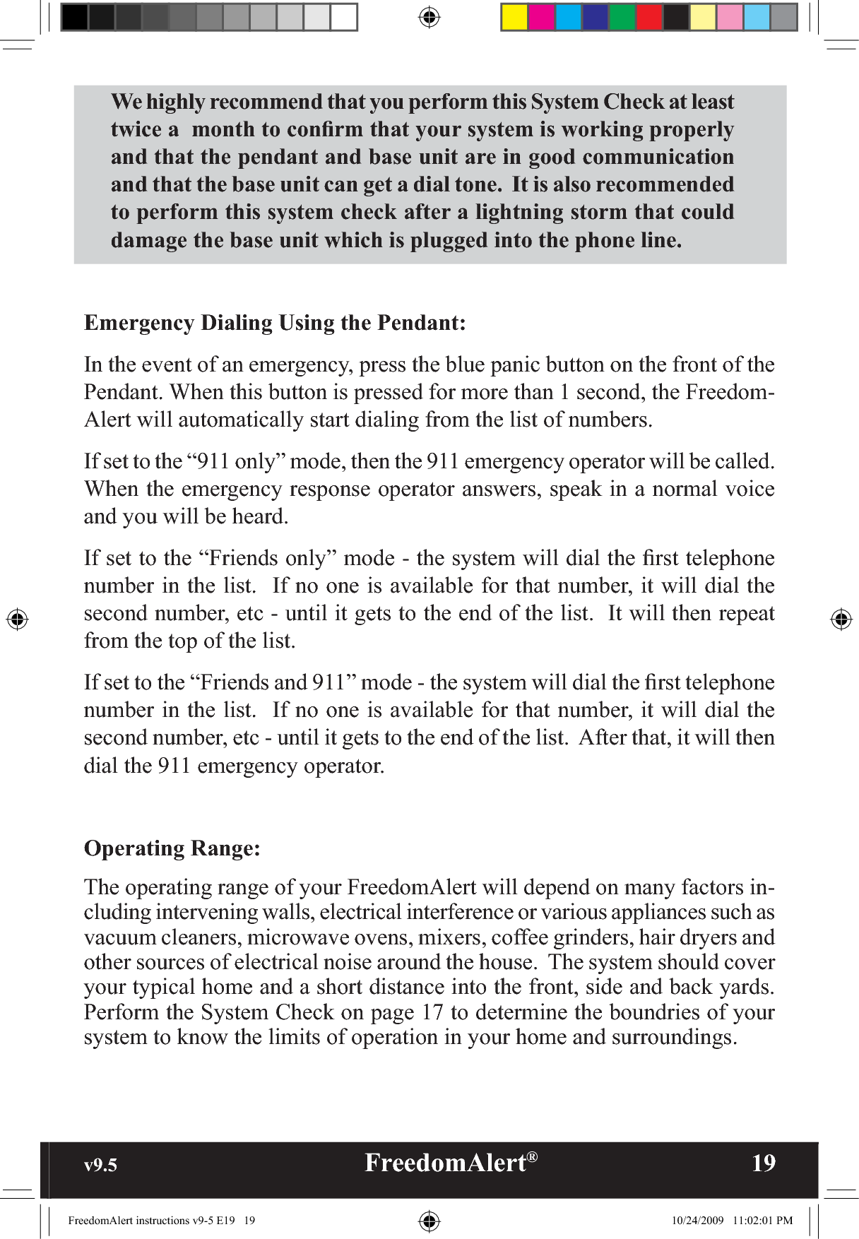 v9.5                                                   FreedomAlert®               19We highly recommend that you perform this System Check at least twice a  month to conﬁrm that your system is working properly and that the pendant and base unit are in good communication and that the base unit can get a dial tone.  It is also recommended to perform this system check after a lightning storm that could damage the base unit which is plugged into the phone line. Emergency Dialing Using the Pendant:  In the event of an emergency, press the blue panic button on the front of the Pendant. When this button is pressed for more than 1 second, the Freedom-Alert will automatically start dialing from the list of numbers.  If set to the “911 only” mode, then the 911 emergency operator will be called. When the emergency response operator answers, speak in a normal voice and you will be heard. If set to the “Friends only” mode - the system will dial the ﬁrst telephone number in the list.  If no one is available for that number, it will dial the second number, etc - until it gets to the end of the list.  It will then repeat from the top of the list.If set to the “Friends and 911” mode - the system will dial the ﬁrst telephone number in the list.  If no one is available for that number, it will dial the second number, etc - until it gets to the end of the list.  After that, it will then dial the 911 emergency operator.Operating Range:  The operating range of your FreedomAlert will depend on many factors in-cluding intervening walls, electrical interference or various appliances such as vacuum cleaners, microwave ovens, mixers, coffee grinders, hair dryers and other sources of electrical noise around the house.  The system should cover your typical home and a short distance into the front, side and back yards.  Perform the System Check on page 17 to determine the boundries of your system to know the limits of operation in your home and surroundings.FreedomAlert instructions v9-5 E19   19 10/24/2009   11:02:01 PM
