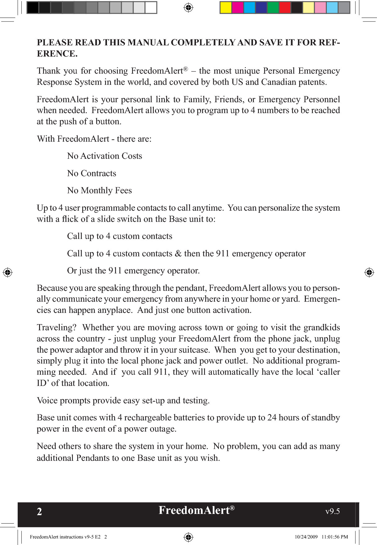 2FreedomAlert®                                                     v9.5    PLEASE READ THIS MANUAL COMPLETELY AND SAVE IT FOR REF-ERENCE.Thank you for choosing FreedomAlert® – the most unique Personal Emergency Response System in the world, and covered by both US and Canadian patents.FreedomAlert is your personal link to Family, Friends, or Emergency Personnel when needed.  FreedomAlert allows you to program up to 4 numbers to be reached at the push of a button.  With FreedomAlert - there are: No Activation Costs No Contracts  No Monthly FeesUp to 4 user programmable contacts to call anytime.  You can personalize the system with a ﬂick of a slide switch on the Base unit to:  Call up to 4 custom contacts  Call up to 4 custom contacts &amp; then the 911 emergency operator  Or just the 911 emergency operator.Because you are speaking through the pendant, FreedomAlert allows you to person-ally communicate your emergency from anywhere in your home or yard.  Emergen-cies can happen anyplace.  And just one button activation.Traveling?  Whether you are moving across town or going to visit the grandkids across the country - just unplug your FreedomAlert from the phone jack, unplug the power adaptor and throw it in your suitcase.  When  you get to your destination, simply plug it into the local phone jack and power outlet.  No additional program-ming needed.  And if  you call 911, they will automatically have the local ‘caller ID’ of that location.Voice prompts provide easy set-up and testing.Base unit comes with 4 rechargeable batteries to provide up to 24 hours of standby power in the event of a power outage.Need others to share the system in your home.  No problem, you can add as many additional Pendants to one Base unit as you wish.FreedomAlert instructions v9-5 E2   2 10/24/2009   11:01:56 PM