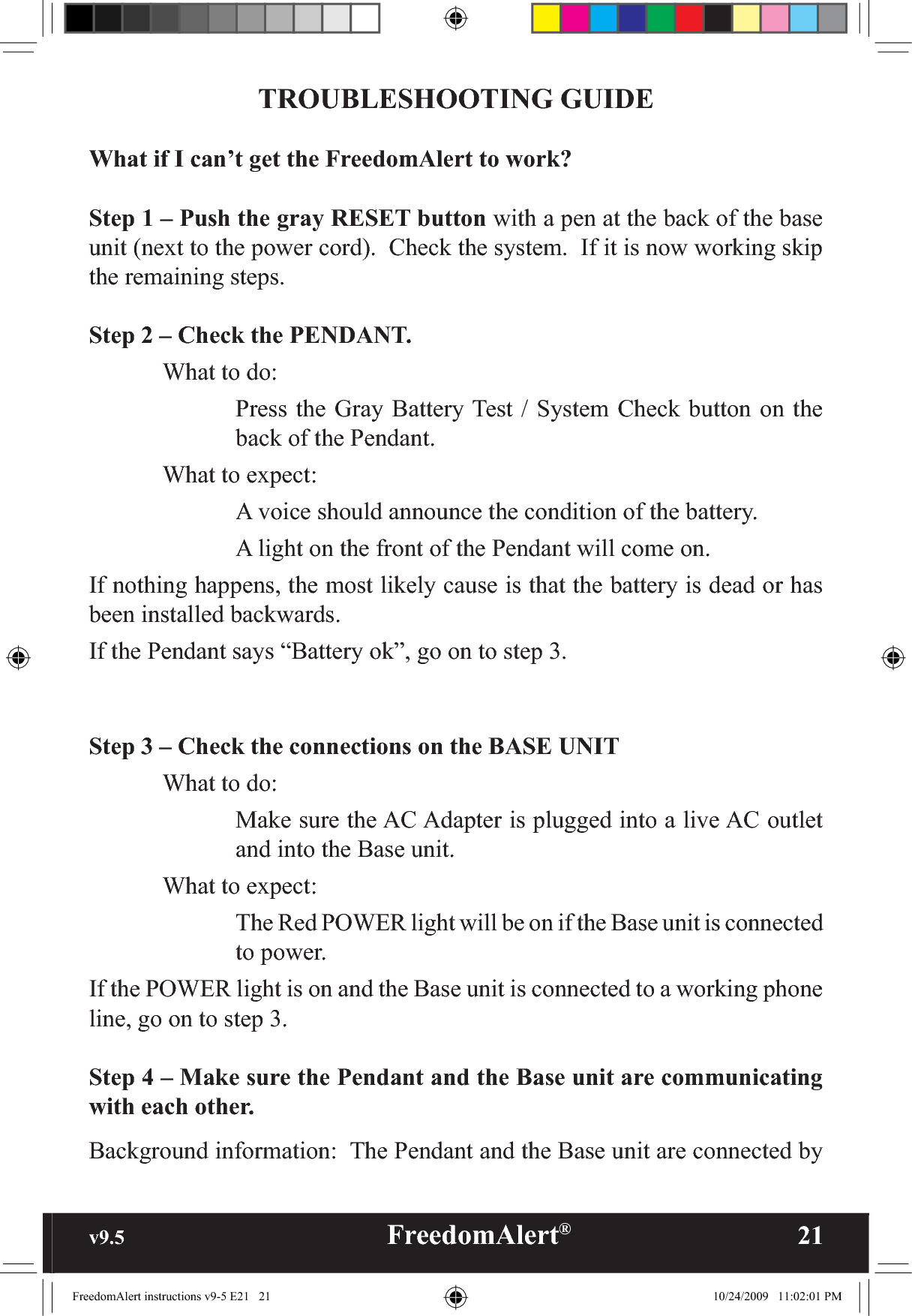 v9.5                                                   FreedomAlert®               21TROUBLESHOOTING GUIDEWhat if I can’t get the FreedomAlert to work?Step 1 – Push the gray RESET button with a pen at the back of the base unit (next to the power cord).  Check the system.  If it is now working skip the remaining steps.Step 2 – Check the PENDANT.What to do:Press the Gray Battery Test / System Check button on the back of the Pendant.  What to expect:    A voice should announce the condition of the battery.    A light on the front of the Pendant will come on.If nothing happens, the most likely cause is that the battery is dead or has been installed backwards.If the Pendant says “Battery ok”, go on to step 3.Step 3 – Check the connections on the BASE UNIT  What to do:Make sure the AC Adapter is plugged into a live AC outlet and into the Base unit.What to expect:The Red POWER light will be on if the Base unit is connected to power.If the POWER light is on and the Base unit is connected to a working phone line, go on to step 3.Step 4 – Make sure the Pendant and the Base unit are communicating with each other.Background information:  The Pendant and the Base unit are connected by FreedomAlert instructions v9-5 E21   21 10/24/2009   11:02:01 PM