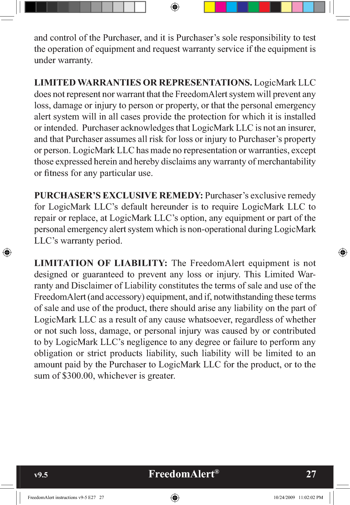 v9.5                                                   FreedomAlert®               27and control of the Purchaser, and it is Purchaser’s sole responsibility to test the operation of equipment and request warranty service if the equipment is under warranty.LIMITED WARRANTIES OR REPRESENTATIONS. LogicMark LLC does not represent nor warrant that the FreedomAlert system will prevent any loss, damage or injury to person or property, or that the personal emergency alert system will in all cases provide the protection for which it is installed or intended.  Purchaser acknowledges that LogicMark LLC is not an insurer, and that Purchaser assumes all risk for loss or injury to Purchaser’s property or person. LogicMark LLC has made no representation or warranties, except those expressed herein and hereby disclaims any warranty of merchantability or ﬁtness for any particular use.  PURCHASER’S EXCLUSIVE REMEDY: Purchaser’s exclusive remedy for LogicMark LLC’s default hereunder is to require LogicMark LLC to repair or replace, at LogicMark LLC’s option, any equipment or part of the personal emergency alert system which is non-operational during LogicMark LLC’s warranty period.LIMITATION OF LIABILITY: The FreedomAlert equipment is not designed or guaranteed to prevent any loss or injury. This Limited War-ranty and Disclaimer of Liability constitutes the terms of sale and use of the FreedomAlert (and accessory) equipment, and if, notwithstanding these terms of sale and use of the product, there should arise any liability on the part of LogicMark LLC as a result of any cause whatsoever, regardless of whether or not such loss, damage, or personal injury was caused by or contributed to by LogicMark LLC’s negligence to any degree or failure to perform any obligation or strict products liability, such liability will be limited to an amount paid by the Purchaser to LogicMark LLC for the product, or to the sum of $300.00, whichever is greater.FreedomAlert instructions v9-5 E27   27 10/24/2009   11:02:02 PM