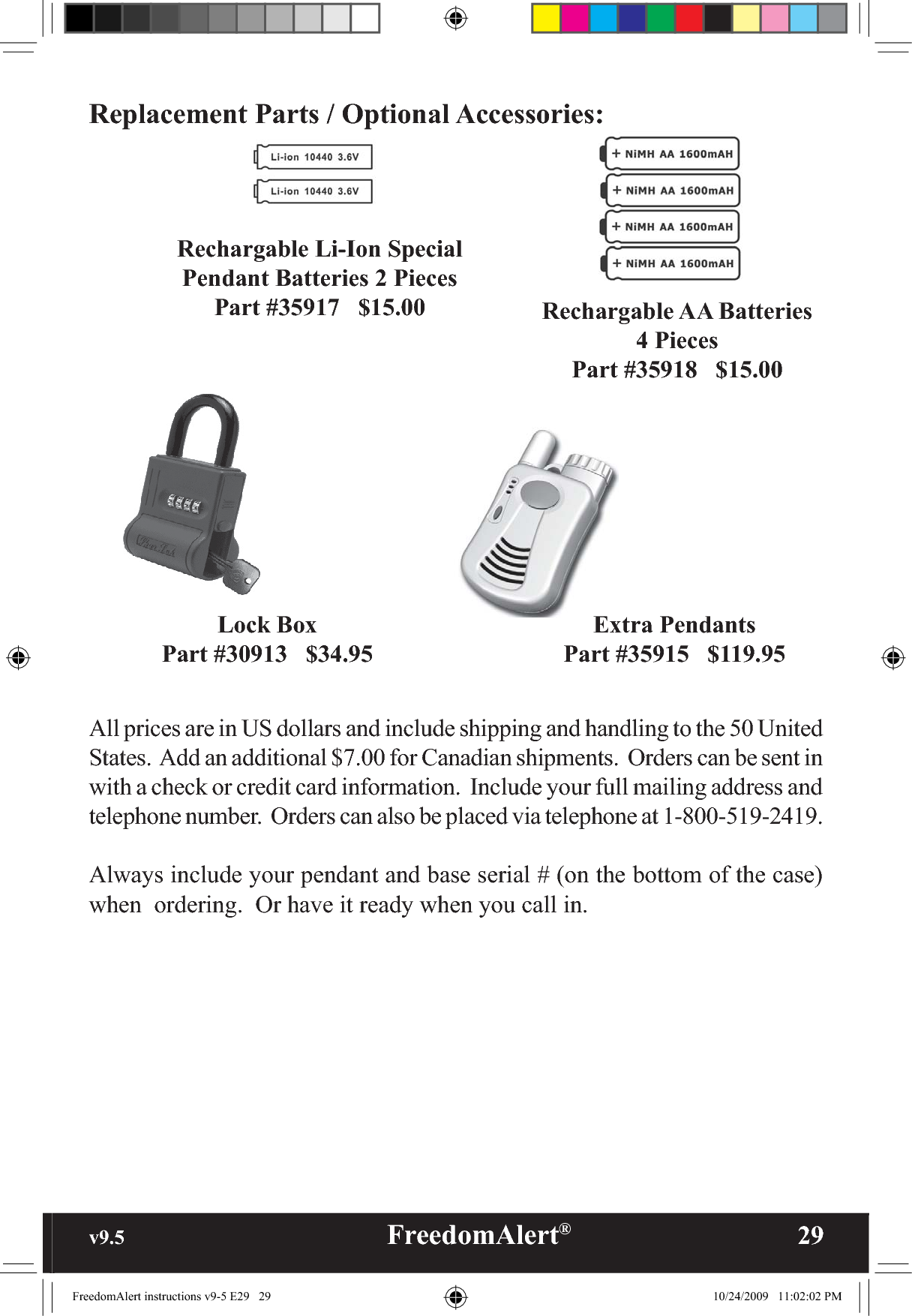 v9.5                                                   FreedomAlert®               29Replacement Parts / Optional Accessories:Lock BoxPart #30913   $34.95Rechargable Li-Ion Special Pendant Batteries 2 PiecesPart #35917   $15.00 Rechargable AA Batteries4 PiecesPart #35918   $15.00Extra PendantsPart #35915   $119.95All prices are in US dollars and include shipping and handling to the 50 United States.  Add an additional $7.00 for Canadian shipments.  Orders can be sent in with a check or credit card information.  Include your full mailing address and telephone number.  Orders can also be placed via telephone at 1-800-519-2419.Always include your pendant and base serial # (on the bottom of the case) when  ordering.  Or have it ready when you call in. FreedomAlert instructions v9-5 E29   29 10/24/2009   11:02:02 PM