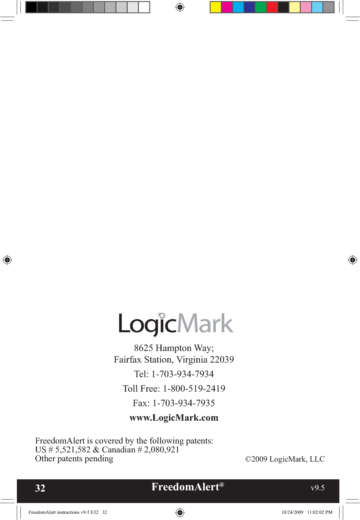 32 FreedomAlert®                                                     v9.5    8625 Hampton Way; Fairfax Station, Virginia 22039Tel: 1-703-934-7934Toll Free: 1-800-519-2419Fax: 1-703-934-7935www.LogicMark.com©2009 LogicMark, LLCFreedomAlert is covered by the following patents:US # 5,521,582 &amp; Canadian # 2,080,921Other patents pendingFreedomAlert instructions v9-5 E32   32 10/24/2009   11:02:02 PM