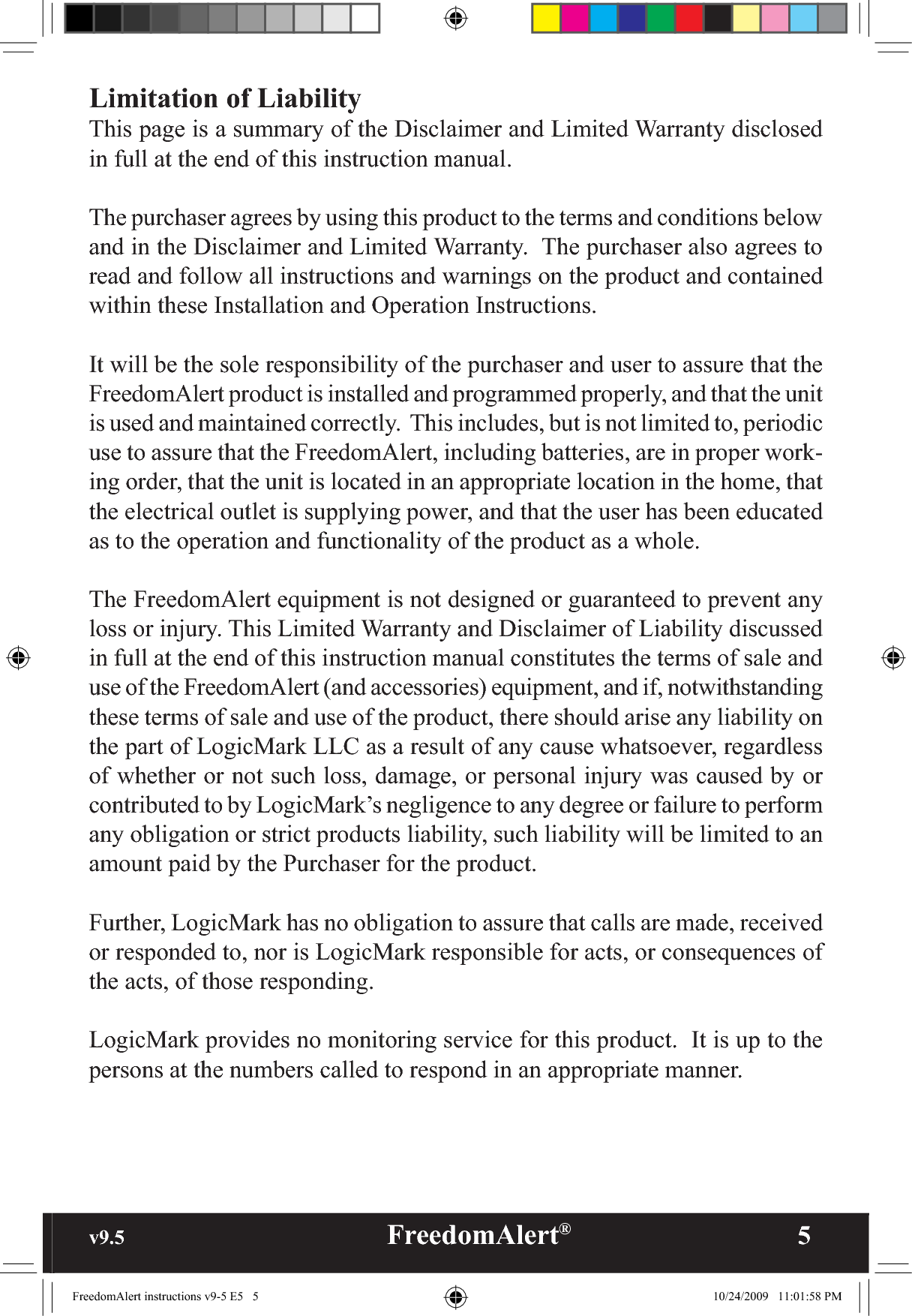 v9.5                                                   FreedomAlert®               5Limitation of LiabilityThis page is a summary of the Disclaimer and Limited Warranty disclosed in full at the end of this instruction manual.  The purchaser agrees by using this product to the terms and conditions below and in the Disclaimer and Limited Warranty.  The purchaser also agrees to read and follow all instructions and warnings on the product and contained  within these Installation and Operation Instructions.It will be the sole responsibility of the purchaser and user to assure that the FreedomAlert product is installed and programmed properly, and that the unit is used and maintained correctly.  This includes, but is not limited to, periodic use to assure that the FreedomAlert, including batteries, are in proper work-ing order, that the unit is located in an appropriate location in the home, that the electrical outlet is supplying power, and that the user has been educated as to the operation and functionality of the product as a whole.The FreedomAlert equipment is not designed or guaranteed to prevent any loss or injury. This Limited Warranty and Disclaimer of Liability discussed in full at the end of this instruction manual constitutes the terms of sale and use of the FreedomAlert (and accessories) equipment, and if, notwithstanding these terms of sale and use of the product, there should arise any liability on the part of LogicMark LLC as a result of any cause whatsoever, regardless of whether or not such loss, damage, or personal injury was caused by or contributed to by LogicMark’s negligence to any degree or failure to perform any obligation or strict products liability, such liability will be limited to an amount paid by the Purchaser for the product.Further, LogicMark has no obligation to assure that calls are made, received or responded to, nor is LogicMark responsible for acts, or consequences of the acts, of those responding.LogicMark provides no monitoring service for this product.  It is up to the persons at the numbers called to respond in an appropriate manner.FreedomAlert instructions v9-5 E5   5 10/24/2009   11:01:58 PM