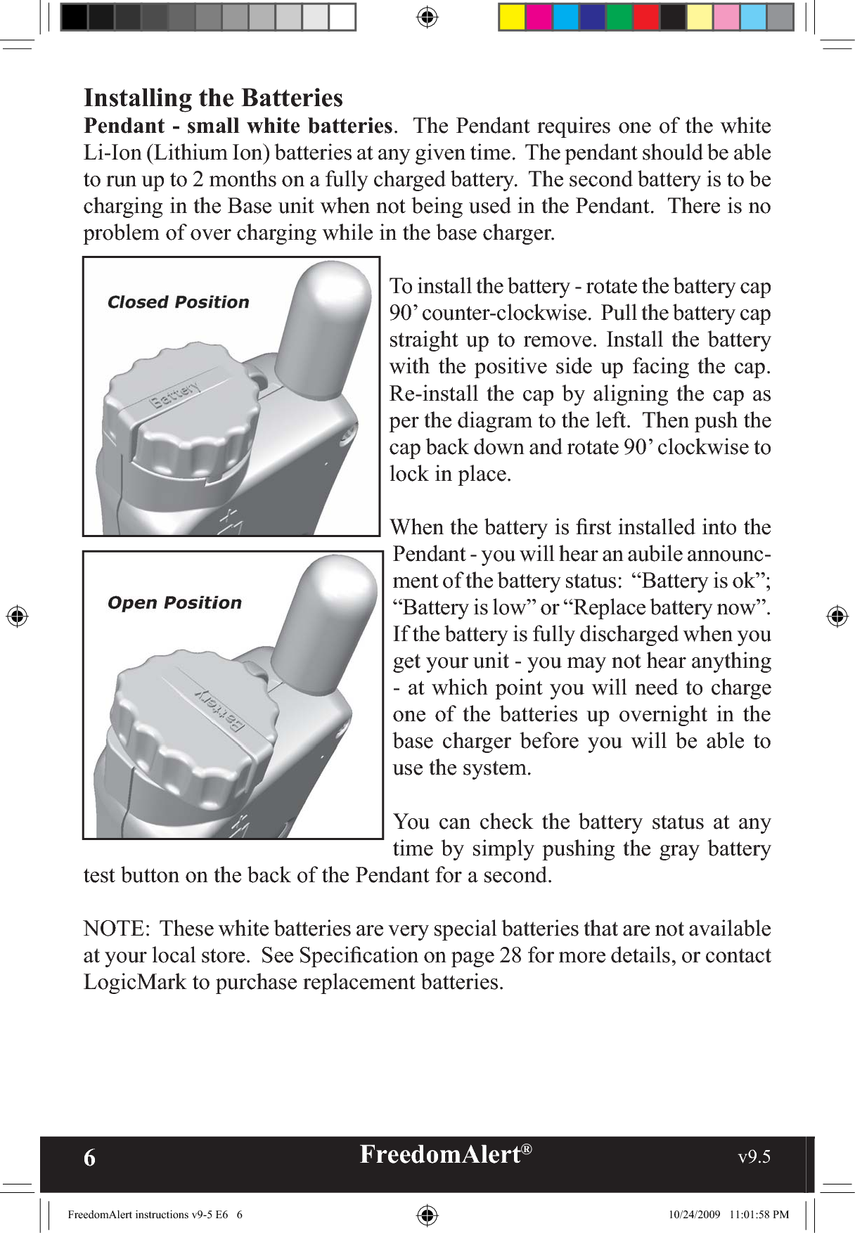 6FreedomAlert®                                                     v9.5    Installing the BatteriesPendant - small white batteries.  The Pendant requires one of the white Li-Ion (Lithium Ion) batteries at any given time.  The pendant should be able to run up to 2 months on a fully charged battery.  The second battery is to be charging in the Base unit when not being used in the Pendant.  There is no problem of over charging while in the base charger.To install the battery - rotate the battery cap 90’ counter-clockwise.  Pull the battery cap straight up to remove. Install the battery with the positive side up facing the cap.  Re-install the cap by aligning the cap as per the diagram to the left.  Then push the cap back down and rotate 90’ clockwise to lock in place.When the battery is ﬁrst installed into the Pendant - you will hear an aubile announc-ment of the battery status:  “Battery is ok”; “Battery is low” or “Replace battery now”.  If the battery is fully discharged when you get your unit - you may not hear anything - at which point you will need to charge one of the batteries up overnight in the base charger before you will be able to use the system.You can check the battery status at any time by simply pushing the gray battery test button on the back of the Pendant for a second.NOTE:  These white batteries are very special batteries that are not available at your local store.  See Speciﬁcation on page 28 for more details, or contact LogicMark to purchase replacement batteries.FreedomAlert instructions v9-5 E6   6 10/24/2009   11:01:58 PM