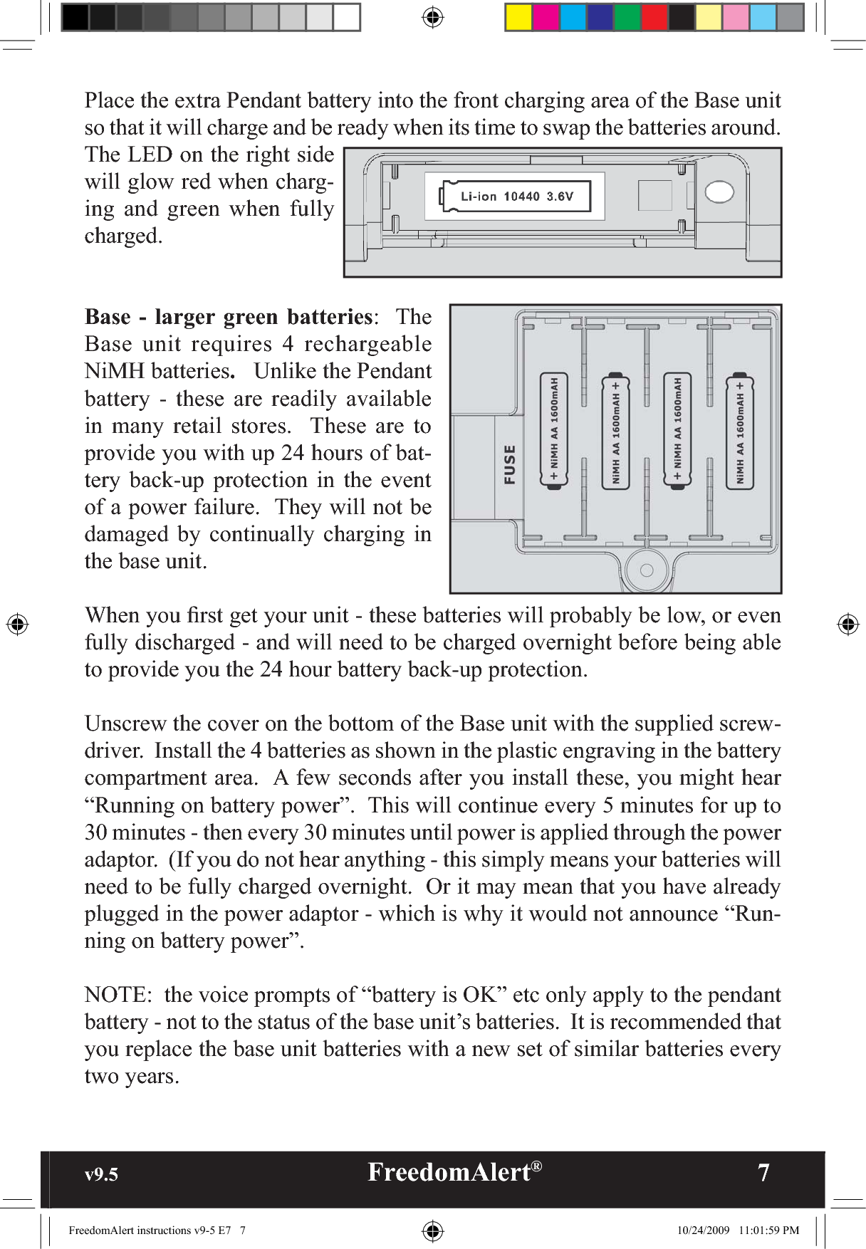 v9.5                                                   FreedomAlert®               7Place the extra Pendant battery into the front charging area of the Base unit so that it will charge and be ready when its time to swap the batteries around.  The LED on the right side will glow red when charg-ing and green when fully charged.Base - larger green batteries:  The Base unit requires 4 rechargeable NiMH batteries.   Unlike the Pendant battery - these are readily available in many retail stores.  These are to provide you with up 24 hours of bat-tery back-up protection in the event of a power failure.  They will not be damaged by continually charging in the base unit.When you ﬁrst get your unit - these batteries will probably be low, or even fully discharged - and will need to be charged overnight before being able to provide you the 24 hour battery back-up protection.Unscrew the cover on the bottom of the Base unit with the supplied screw-driver.  Install the 4 batteries as shown in the plastic engraving in the battery compartment area.  A few seconds after you install these, you might hear “Running on battery power”.  This will continue every 5 minutes for up to 30 minutes - then every 30 minutes until power is applied through the power adaptor.  (If you do not hear anything - this simply means your batteries will need to be fully charged overnight.  Or it may mean that you have already plugged in the power adaptor - which is why it would not announce “Run-ning on battery power”.NOTE:  the voice prompts of “battery is OK” etc only apply to the pendant battery - not to the status of the base unit’s batteries.  It is recommended that you replace the base unit batteries with a new set of similar batteries every two years.FreedomAlert instructions v9-5 E7   7 10/24/2009   11:01:59 PM