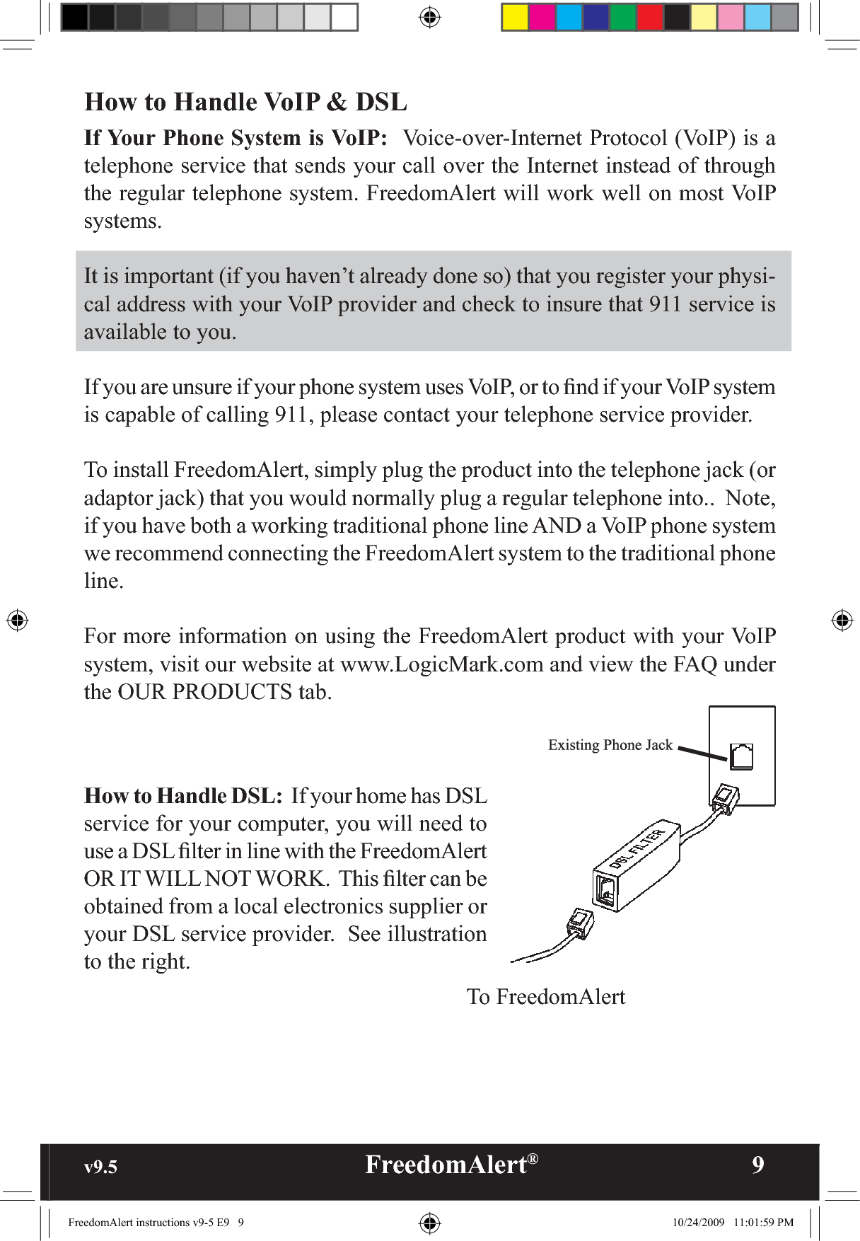 v9.5                                                   FreedomAlert®               9How to Handle VoIP &amp; DSLIf Your Phone System is VoIP:  Voice-over-Internet Protocol (VoIP) is a telephone service that sends your call over the Internet instead of through the regular telephone system. FreedomAlert will work well on most VoIP systems.It is important (if you haven’t already done so) that you register your physi-cal address with your VoIP provider and check to insure that 911 service is available to you.If you are unsure if your phone system uses VoIP, or to ﬁnd if your VoIP system is capable of calling 911, please contact your telephone service provider.To install FreedomAlert, simply plug the product into the telephone jack (or adaptor jack) that you would normally plug a regular telephone into..  Note, if you have both a working traditional phone line AND a VoIP phone system we recommend connecting the FreedomAlert system to the traditional phone line.For more information on using the FreedomAlert product with your VoIP system, visit our website at www.LogicMark.com and view the FAQ under the OUR PRODUCTS tab.How to Handle DSL:  If your home has DSL service for your computer, you will need to use a DSL ﬁlter in line with the FreedomAlert OR IT WILL NOT WORK.  This ﬁlter can be obtained from a local electronics supplier or your DSL service provider.  See illustration to the right.To FreedomAlertFreedomAlert instructions v9-5 E9   9 10/24/2009   11:01:59 PM