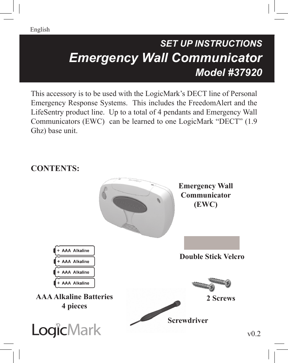 v0.2Guardian AlertEnglishSETUPINSTRUCTIONSEmergencyWallCommunicatorModel#37920This accessory is to be used with the LogicMark’s DECT line of Personal Emergency Response Systems.  This includes the FreedomAlert and the LifeSentry product line.  Up to a total of 4 pendants and Emergency Wall Communicators (EWC)  can be learned to one LogicMark “DECT” (1.9 Ghz) base unit.CONTENTS:Emergency Wall Communicator(EWC)AAA Alkaline Batteries4 piecesDouble Stick VelcroScrewdriver2 Screws