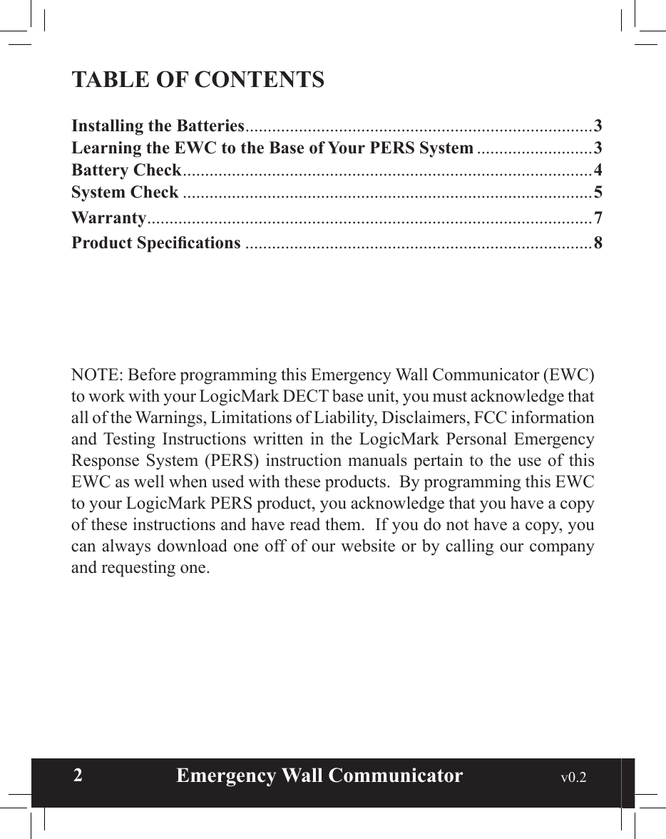  2                       Emergency Wall Communicator                                             v0.2 TABLE OF CONTENTSInstalling the Batteries ..............................................................................3Learning the EWC to the Base of Your PERS System ..........................3Battery Check ............................................................................................4System Check ............................................................................................5Warranty ....................................................................................................7Product Specications ..............................................................................8NOTE: Before programming this Emergency Wall Communicator (EWC) to work with your LogicMark DECT base unit, you must acknowledge that all of the Warnings, Limitations of Liability, Disclaimers, FCC information and Testing  Instructions  written  in  the LogicMark  Personal  Emergency Response System (PERS)  instruction  manuals  pertain  to  the  use  of  this EWC as well when used with these products.  By programming this EWC to your LogicMark PERS product, you acknowledge that you have a copy of these instructions and have read them.  If you do not have a copy, you can always download one off of our website or by calling our company and requesting one.
