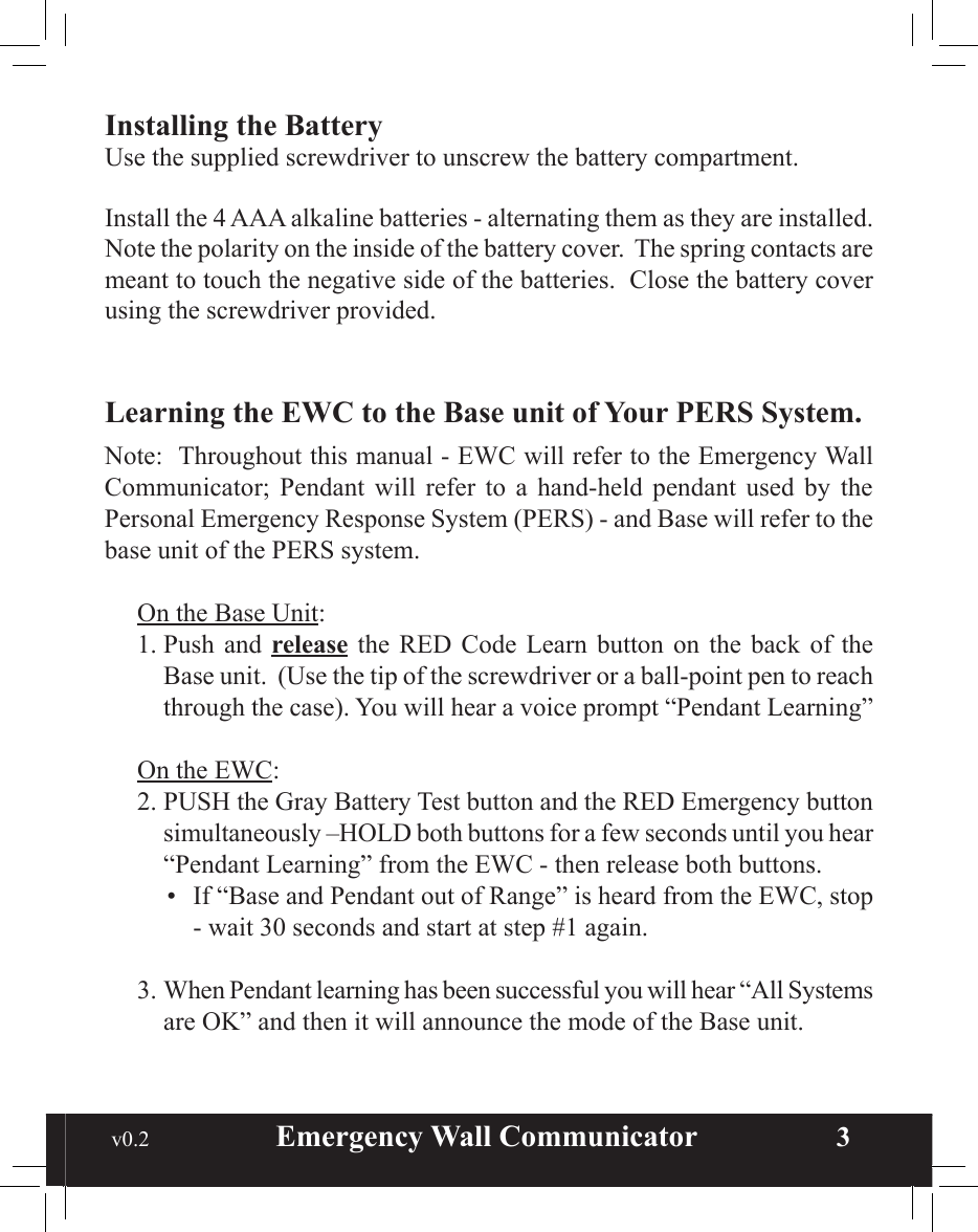  v0.2                        Emergency Wall Communicator                    3Installing the BatteryUse the supplied screwdriver to unscrew the battery compartment.Install the 4 AAA alkaline batteries - alternating them as they are installed.  Note the polarity on the inside of the battery cover.  The spring contacts are meant to touch the negative side of the batteries.  Close the battery cover using the screwdriver provided.Learning the EWC to the Base unit of Your PERS System.  Note:  Throughout this manual - EWC will refer to the Emergency Wall Communicator;  Pendant  will  refer  to  a  hand-held  pendant  used  by  the Personal Emergency Response System (PERS) - and Base will refer to the base unit of the PERS system.On the Base Unit:1. Push  and  release  the RED  Code  Learn  button  on  the  back of  the Base unit.  (Use the tip of the screwdriver or a ball-point pen to reach through the case). You will hear a voice prompt “Pendant Learning”On the EWC:2. PUSH the Gray Battery Test button and the RED Emergency button  simultaneously –HOLD both buttons for a few seconds until you hear “Pendant Learning” from the EWC - then release both buttons.•  If “Base and Pendant out of Range” is heard from the EWC, stop - wait 30 seconds and start at step #1 again.3. When Pendant learning has been successful you will hear “All Systems are OK” and then it will announce the mode of the Base unit.TABLE OF CONTENTSInstalling the Batteries ..............................................................................3Learning the EWC to the Base of Your PERS System ..........................3Battery Check ............................................................................................4System Check ............................................................................................5Warranty ....................................................................................................7Product Specications ..............................................................................8