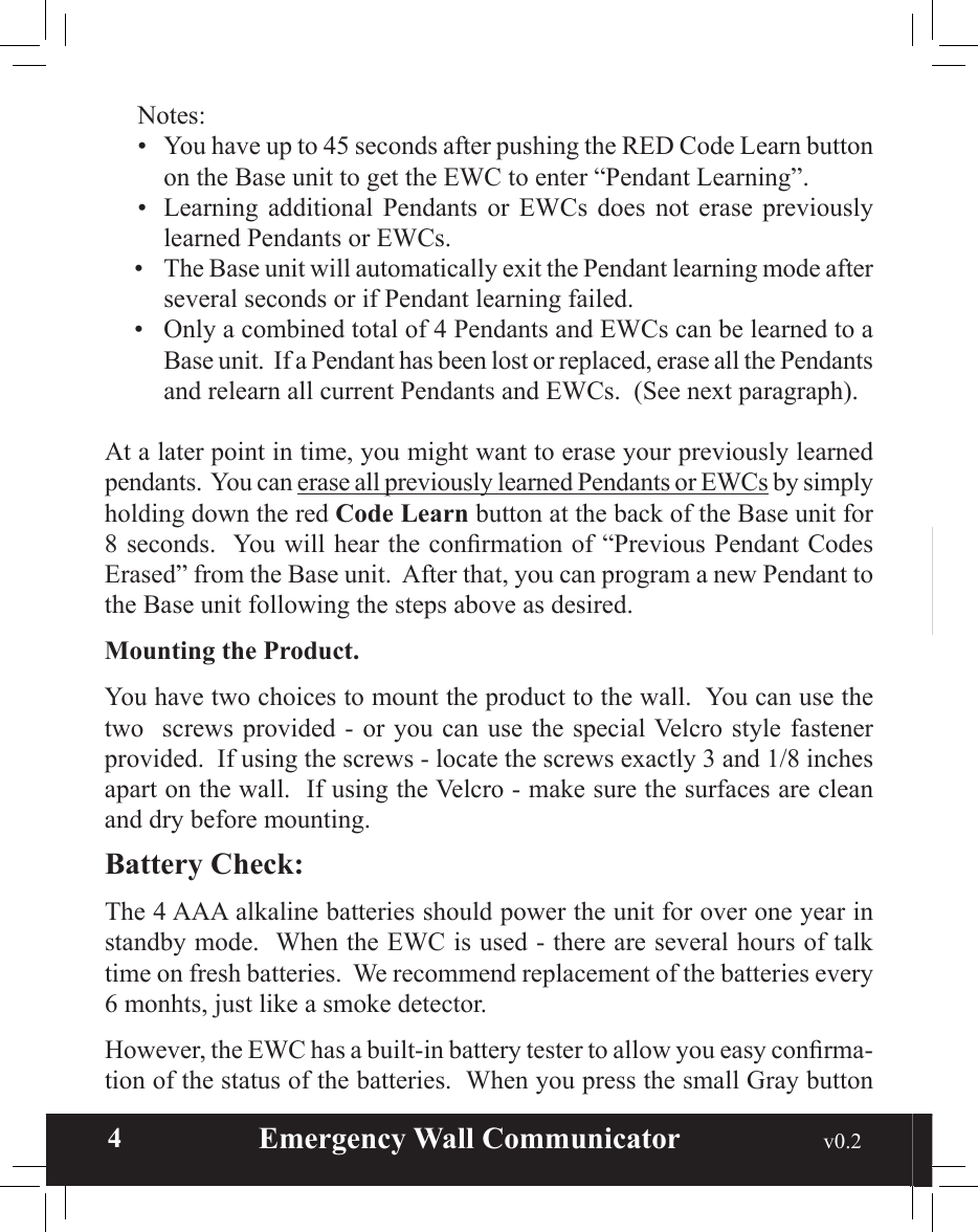  4                       Emergency Wall Communicator                                             v0.2 Notes:•  You have up to 45 seconds after pushing the RED Code Learn button on the Base unit to get the EWC to enter “Pendant Learning”.•  Learning  additional  Pendants  or  EWCs  does  not  erase  previously learned Pendants or EWCs.•  The Base unit will automatically exit the Pendant learning mode after several seconds or if Pendant learning failed.•  Only a combined total of 4 Pendants and EWCs can be learned to a Base unit.  If a Pendant has been lost or replaced, erase all the Pendants and relearn all current Pendants and EWCs.  (See next paragraph).At a later point in time, you might want to erase your previously learned pendants.  You can erase all previously learned Pendants or EWCs by simply holding down the red Code Learn button at the back of the Base unit for 8 seconds.  You will hear the conrmation of “Previous Pendant Codes Erased” from the Base unit.  After that, you can program a new Pendant to the Base unit following the steps above as desired.Mounting the Product.You have two choices to mount the product to the wall.  You can use the two   screws  provided - or you can  use the special Velcro style fastener provided.  If using the screws - locate the screws exactly 3 and 1/8 inches apart on the wall.  If using the Velcro - make sure the surfaces are clean and dry before mounting.  Battery Check:The 4 AAA alkaline batteries should power the unit for over one year in standby mode.  When the EWC is used - there are several hours of talk time on fresh batteries.  We recommend replacement of the batteries every 6 monhts, just like a smoke detector.  However, the EWC has a built-in battery tester to allow you easy conrma-tion of the status of the batteries.  When you press the small Gray button 