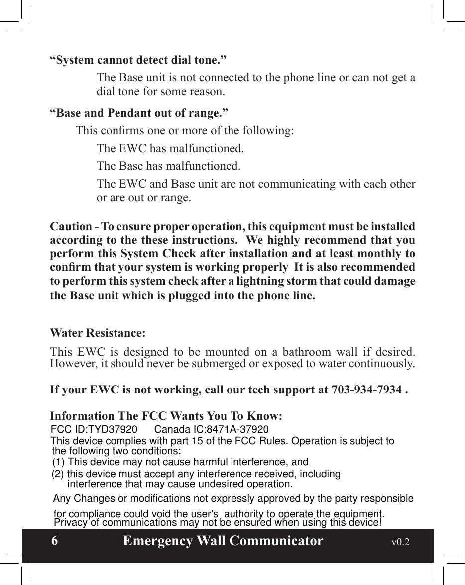  6                       Emergency Wall Communicator                                             v0.2 “System cannot detect dial tone.”    The Base unit is not connected to the phone line or can not get a dial tone for some reason.“Base and Pendant out of range.”  This conrms one or more of the following:    The EWC has malfunctioned.    The Base has malfunctioned.    The EWC and Base unit are not communicating with each other or are out or range.Caution - To ensure proper operation, this equipment must be installed according to the these instructions.  We highly recommend that you perform this System Check after installation and at least monthly to conrm that your system is working properly  It is also recommended to perform this system check after a lightning storm that could damage the Base unit which is plugged into the phone line. Water Resistance:  This  EWC  is  designed  to  be  mounted  on  a  bathroom  wall  if  desired. However, it should never be submerged or exposed to water continuously.If your EWC is not working, call our tech support at 703-934-7934 .Information The FCC Wants You To Know: FCC ID:TYD37920 Canada IC:8471A-37920This device complies with part 15 of the FCC Rules. Operation is subject to the following two conditions:(1) This device may not cause harmful interference, and (2) this device must accept any interference received, including  interference that may cause undesired operation.  Any Changes or modifications not expressly approved by the party responsible for compliance could void the user&apos;s  authority to operate the equipment. Privacy of communications may not be ensured when using this device!