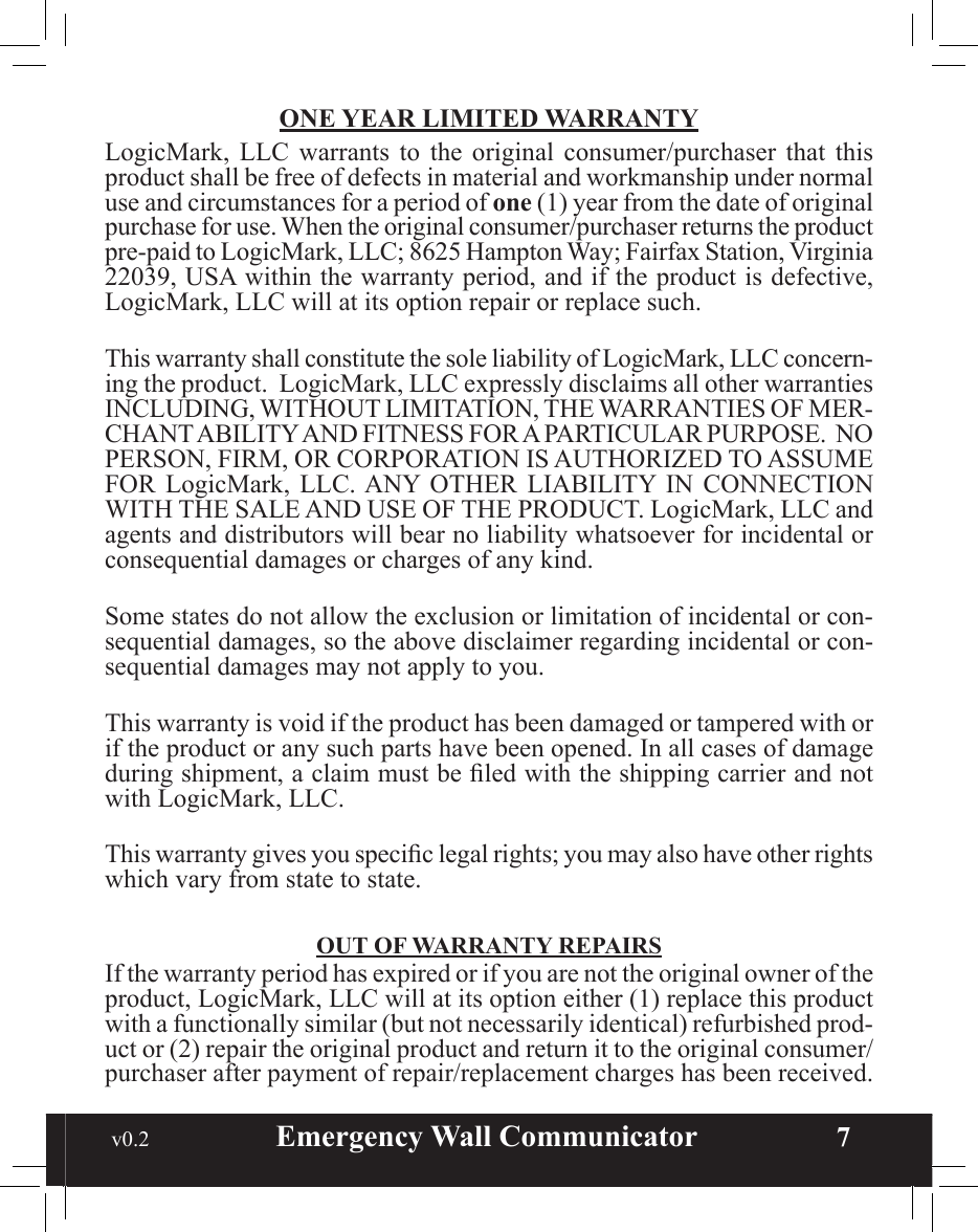  v0.2                        Emergency Wall Communicator                    7ONE YEAR LIMITED WARRANTYLogicMark,  LLC  warrants  to  the  original  consumer/purchaser  that  this product shall be free of defects in material and workmanship under normal use and circumstances for a period of one (1) year from the date of original purchase for use. When the original consumer/purchaser returns the product pre-paid to LogicMark, LLC; 8625 Hampton Way; Fairfax Station, Virginia 22039, USA within the warranty period, and if the product is defective, LogicMark, LLC will at its option repair or replace such.This warranty shall constitute the sole liability of LogicMark, LLC concern-ing the product.  LogicMark, LLC expressly disclaims all other warranties INCLUDING, WITHOUT LIMITATION, THE WARRANTIES OF MER-CHANT ABILITY AND FITNESS FOR A PARTICULAR PURPOSE.  NO PERSON, FIRM, OR CORPORATION IS AUTHORIZED TO ASSUME FOR  LogicMark, LLC. ANY  OTHER  LIABILITY  IN  CONNECTION WITH THE SALE AND USE OF THE PRODUCT. LogicMark, LLC and agents and distributors will bear no liability whatsoever for incidental or consequential damages or charges of any kind.Some states do not allow the exclusion or limitation of incidental or con-sequential damages, so the above disclaimer regarding incidental or con-sequential damages may not apply to you.This warranty is void if the product has been damaged or tampered with or if the product or any such parts have been opened. In all cases of damage during shipment, a claim must be led with the shipping carrier and not with LogicMark, LLC.This warranty gives you specic legal rights; you may also have other rights which vary from state to state.OUT OF WARRANTY REPAIRSIf the warranty period has expired or if you are not the original owner of the product, LogicMark, LLC will at its option either (1) replace this product with a functionally similar (but not necessarily identical) refurbished prod-uct or (2) repair the original product and return it to the original consumer/purchaser after payment of repair/replacement charges has been received.