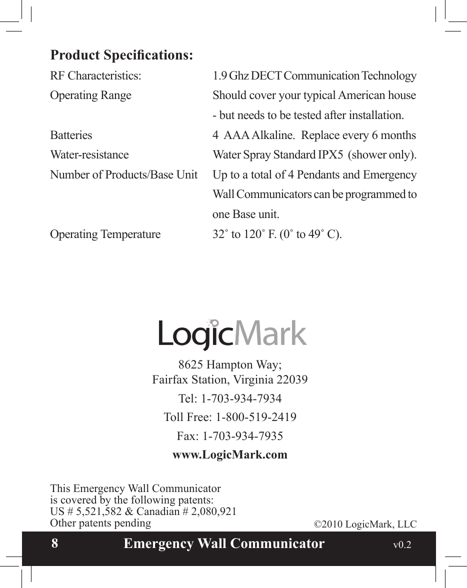  8                       Emergency Wall Communicator                                             v0.2 8625 Hampton Way; Fairfax Station, Virginia 22039Tel: 1-703-934-7934Toll Free: 1-800-519-2419Fax: 1-703-934-7935www.LogicMark.com©2010 LogicMark, LLCThis Emergency Wall Communicatoris covered by the following patents:US # 5,521,582 &amp; Canadian # 2,080,921Other patents pendingProduct Specications:RF Characteristics:    1.9 Ghz DECT Communication TechnologyOperating Range    Should cover your typical American house         - but needs to be tested after installation.Batteries      4  AAA Alkaline.  Replace every 6 monthsWater-resistance    Water Spray Standard IPX5  (shower only).Number of Products/Base Unit  Up to a total of 4 Pendants and Emergency Wall Communicators can be programmed to one Base unit.Operating Temperature    32˚ to 120˚ F. (0˚ to 49˚ C).