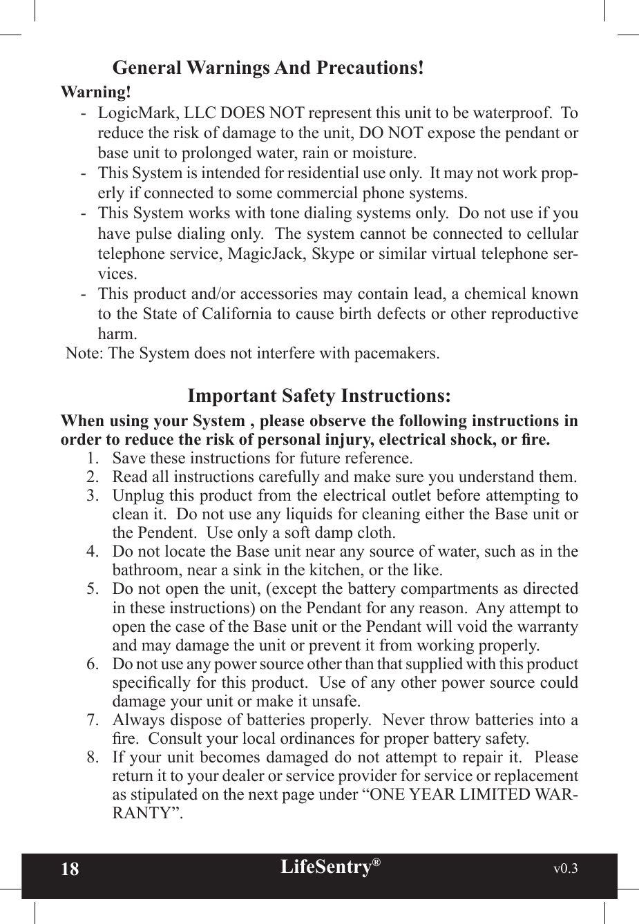 18 LifeSentry®                                                           v0.3   General Warnings And Precautions!Warning!-   LogicMark, LLC DOES NOT represent this unit to be waterproof.  To reduce the risk of damage to the unit, DO NOT expose the pendant or base unit to prolonged water, rain or moisture.-   This System is intended for residential use only.  It may not work prop-erly if connected to some commercial phone systems.-   This System works with tone dialing systems only.  Do not use if you have pulse dialing only.  The system cannot be connected to cellular telephone service, MagicJack, Skype or similar virtual telephone ser-vices.-   This product and/or accessories may contain lead, a chemical known to the State of California to cause birth defects or other reproductive harm.Note: The System does not interfere with pacemakers.Important Safety Instructions:When using your System , please observe the following instructions in order to reduce the risk of personal injury, electrical shock, or re.1.  Save these instructions for future reference.2.  Read all instructions carefully and make sure you understand them.3.  Unplug this product from the electrical outlet before attempting to clean it.  Do not use any liquids for cleaning either the Base unit or the Pendent.  Use only a soft damp cloth.4.  Do not locate the Base unit near any source of water, such as in the bathroom, near a sink in the kitchen, or the like.5.  Do not open the unit, (except the battery compartments as directed in these instructions) on the Pendant for any reason.  Any attempt to open the case of the Base unit or the Pendant will void the warranty and may damage the unit or prevent it from working properly.6.  Do not use any power source other than that supplied with this product specically for this product.  Use of any other power source could damage your unit or make it unsafe.7.  Always dispose of batteries properly.  Never throw batteries into a re.  Consult your local ordinances for proper battery safety.  8.  If your unit becomes damaged do not attempt to repair it.  Please return it to your dealer or service provider for service or replacement as stipulated on the next page under “ONE YEAR LIMITED WAR-RANTY”.