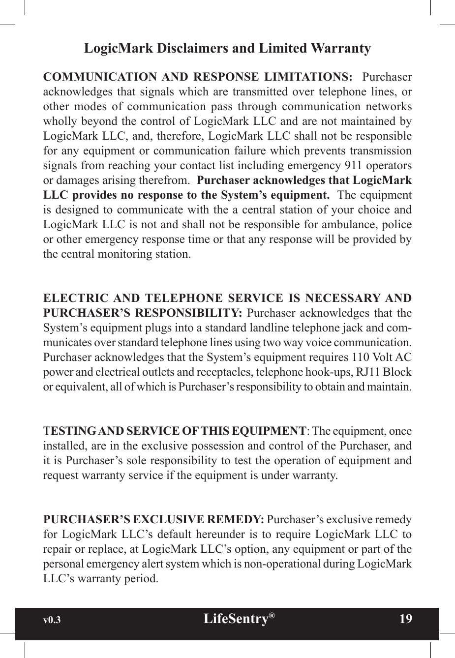 v0.3                                                      LifeSentry®                19LogicMark Disclaimers and Limited WarrantyCOMMUNICATION AND  RESPONSE  LIMITATIONS:    Purchaser acknowledges that  signals  which  are transmitted  over  telephone  lines, or other  modes  of  communication  pass  through  communication  networks wholly beyond the control of LogicMark LLC and are not maintained by LogicMark LLC, and, therefore, LogicMark LLC shall not be responsible for any equipment or communication failure which prevents transmission signals from reaching your contact list including emergency 911 operators or damages arising therefrom.  Purchaser acknowledges that LogicMark LLC provides no response to the System’s equipment.  The equipment is designed to communicate with the a central station of your choice and LogicMark LLC is not and shall not be responsible for ambulance, police or other emergency response time or that any response will be provided by the central monitoring station.ELECTRIC AND  TELEPHONE  SERVICE  IS  NECESSARY AND PURCHASER’S  RESPONSIBILITY: Purchaser  acknowledges that the System’s equipment plugs into a standard landline telephone jack and com-municates over standard telephone lines using two way voice communication. Purchaser acknowledges that the System’s equipment requires 110 Volt AC power and electrical outlets and receptacles, telephone hook-ups, RJ11 Block or equivalent, all of which is Purchaser’s responsibility to obtain and maintain.TESTING AND SERVICE OF THIS EQUIPMENT: The equipment, once installed, are in the exclusive possession and control of the Purchaser, and it is Purchaser’s sole responsibility to test the operation of equipment and request warranty service if the equipment is under warranty. PURCHASER’S EXCLUSIVE REMEDY: Purchaser’s exclusive remedy for LogicMark  LLC’s default  hereunder is  to require  LogicMark LLC  to repair or replace, at LogicMark LLC’s option, any equipment or part of the personal emergency alert system which is non-operational during LogicMark LLC’s warranty period.