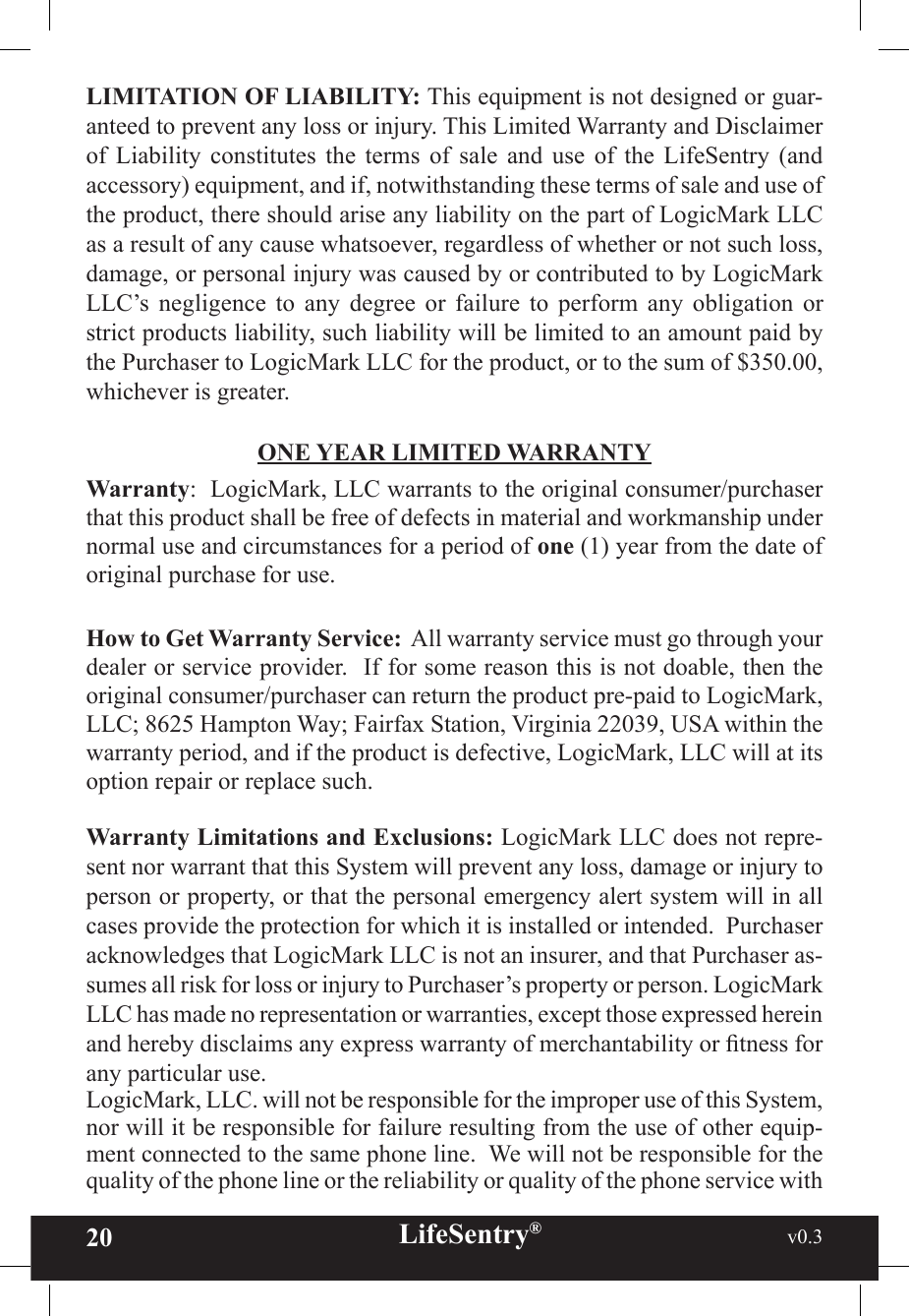 20 LifeSentry®                                                           v0.3   LIMITATION OF LIABILITY: This equipment is not designed or guar-anteed to prevent any loss or injury. This Limited Warranty and Disclaimer of  Liability  constitutes  the  terms  of  sale  and  use  of  the  LifeSentry  (and accessory) equipment, and if, notwithstanding these terms of sale and use of the product, there should arise any liability on the part of LogicMark LLC as a result of any cause whatsoever, regardless of whether or not such loss, damage, or personal injury was caused by or contributed to by LogicMark LLC’s  negligence  to  any  degree  or  failure  to  perform  any  obligation  or strict products liability, such liability will be limited to an amount paid by the Purchaser to LogicMark LLC for the product, or to the sum of $350.00, whichever is greater.ONE YEAR LIMITED WARRANTYWarranty:  LogicMark, LLC warrants to the original consumer/purchaser that this product shall be free of defects in material and workmanship under normal use and circumstances for a period of one (1) year from the date of original purchase for use. How to Get Warranty Service:  All warranty service must go through your dealer or service provider.  If for some reason this is not doable, then the original consumer/purchaser can return the product pre-paid to LogicMark, LLC; 8625 Hampton Way; Fairfax Station, Virginia 22039, USA within the warranty period, and if the product is defective, LogicMark, LLC will at its option repair or replace such.Warranty Limitations and Exclusions: LogicMark LLC does not repre-sent nor warrant that this System will prevent any loss, damage or injury to person or property, or that the personal emergency alert system will in all cases provide the protection for which it is installed or intended.  Purchaser acknowledges that LogicMark LLC is not an insurer, and that Purchaser as-sumes all risk for loss or injury to Purchaser’s property or person. LogicMark LLC has made no representation or warranties, except those expressed herein and hereby disclaims any express warranty of merchantability or tness for any particular use. LogicMark, LLC. will not be responsible for the improper use of this System, nor will it be responsible for failure resulting from the use of other equip-ment connected to the same phone line.  We will not be responsible for the quality of the phone line or the reliability or quality of the phone service with 
