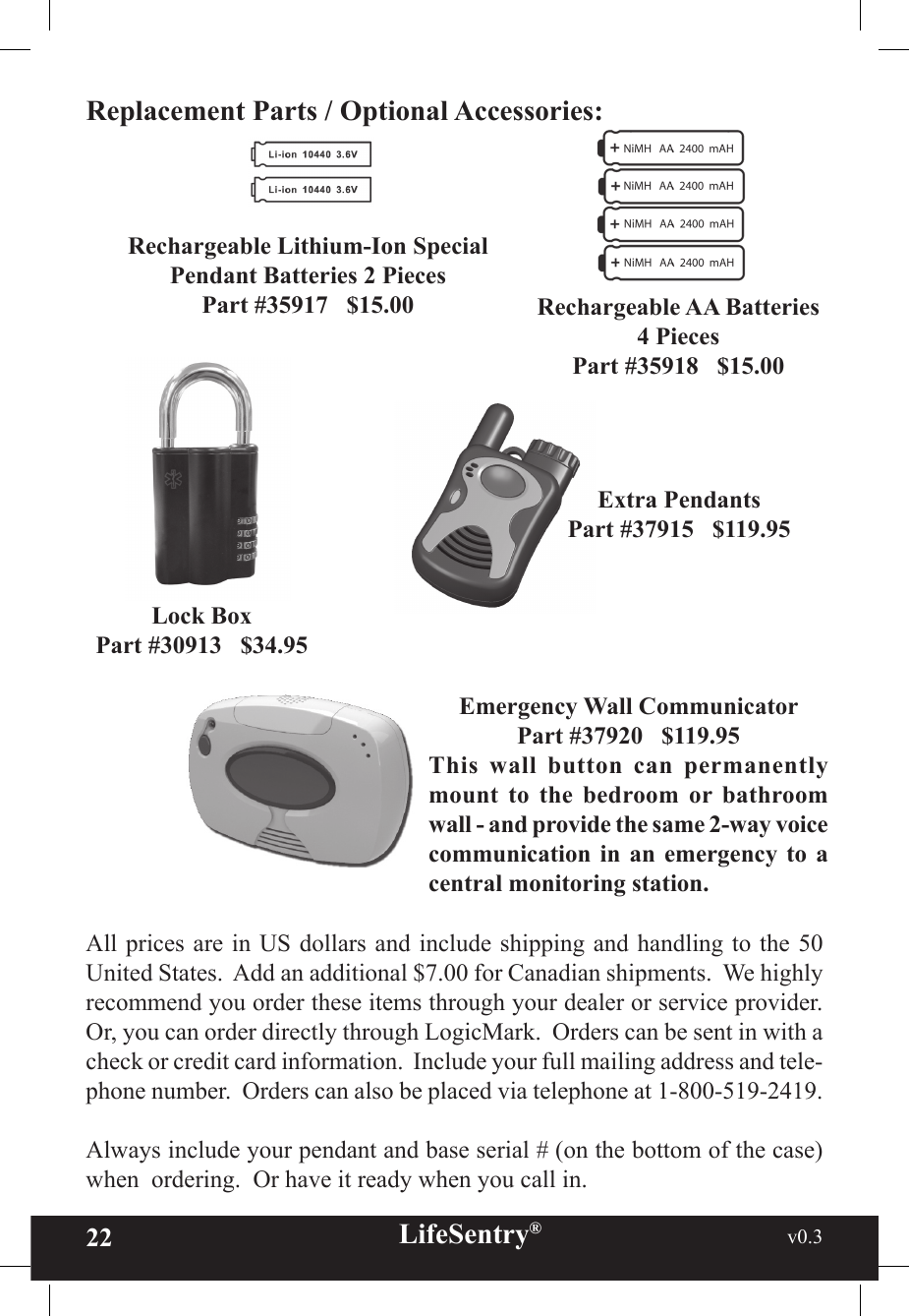 22 LifeSentry®                                                           v0.3   Replacement Parts / Optional Accessories:Lock BoxPart #30913   $34.95Rechargeable Lithium-Ion Special Pendant Batteries 2 PiecesPart #35917   $15.00 Rechargeable AA Batteries4 PiecesPart #35918   $15.00Extra PendantsPart #37915   $119.95All prices are in US dollars and include shipping and  handling to the  50 United States.  Add an additional $7.00 for Canadian shipments.  We highly recommend you order these items through your dealer or service provider.  Or, you can order directly through LogicMark.  Orders can be sent in with a check or credit card information.  Include your full mailing address and tele-phone number.  Orders can also be placed via telephone at 1-800-519-2419.Always include your pendant and base serial # (on the bottom of the case) when  ordering.  Or have it ready when you call in. Emergency Wall CommunicatorPart #37920   $119.95This  wall  button  can  permanently mount  to  the  bedroom  or  bathroom wall - and provide the same 2-way voice communication  in an  emergency  to  a central monitoring station.