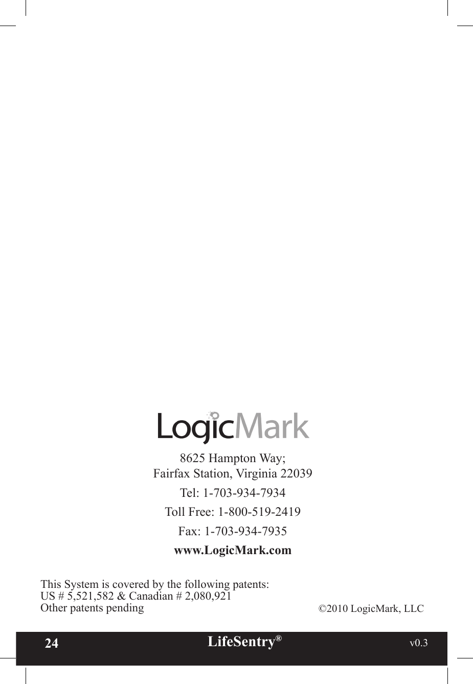 24 LifeSentry®                                                           v0.3   8625 Hampton Way; Fairfax Station, Virginia 22039Tel: 1-703-934-7934Toll Free: 1-800-519-2419Fax: 1-703-934-7935www.LogicMark.com©2010 LogicMark, LLCThis System is covered by the following patents:US # 5,521,582 &amp; Canadian # 2,080,921Other patents pending