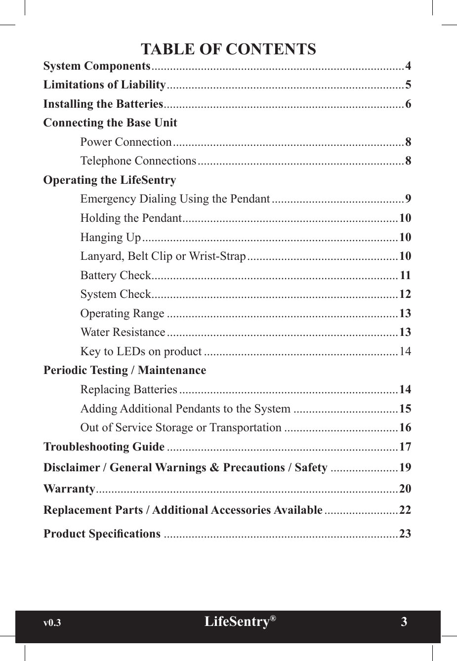 v0.3                                                      LifeSentry®                3TABLE OF CONTENTSSystem Components ..................................................................................4Limitations of Liability .............................................................................5Installing the Batteries ..............................................................................6Connecting the Base Unit  Power Connection ...........................................................................8  Telephone Connections ...................................................................8Operating the LifeSentry  Emergency Dialing Using the Pendant ...........................................9  Holding the Pendant ......................................................................10  Hanging Up ...................................................................................10  Lanyard, Belt Clip or Wrist-Strap .................................................10  Battery Check ................................................................................ 11  System Check ................................................................................12  Operating Range ...........................................................................13  Water Resistance ...........................................................................13 Key to LEDs on product ...............................................................14Periodic Testing / Maintenance Replacing Batteries .......................................................................14 Adding Additional Pendants to the System ..................................15 Out of Service Storage or Transportation .....................................16Troubleshooting Guide ...........................................................................17Disclaimer / General Warnings &amp; Precautions / Safety ......................19Warranty ..................................................................................................20Replacement Parts / Additional Accessories Available ........................22Product Specications ............................................................................23