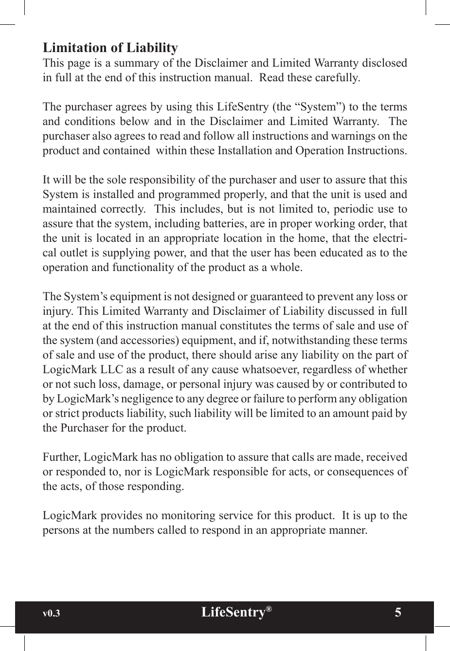 v0.3                                                      LifeSentry®                5Limitation of LiabilityThis page is a summary of the Disclaimer and Limited Warranty disclosed in full at the end of this instruction manual.  Read these carefully. The purchaser agrees by using this LifeSentry (the “System”) to the terms and  conditions  below  and  in  the  Disclaimer  and  Limited  Warranty.   The purchaser also agrees to read and follow all instructions and warnings on the product and contained  within these Installation and Operation Instructions.It will be the sole responsibility of the purchaser and user to assure that this System is installed and programmed properly, and that the unit is used and maintained correctly.  This includes, but is not limited to, periodic use to assure that the system, including batteries, are in proper working order, that the unit is located in an appropriate location in the home, that the electri-cal outlet is supplying power, and that the user has been educated as to the operation and functionality of the product as a whole.The System’s equipment is not designed or guaranteed to prevent any loss or injury. This Limited Warranty and Disclaimer of Liability discussed in full at the end of this instruction manual constitutes the terms of sale and use of the system (and accessories) equipment, and if, notwithstanding these terms of sale and use of the product, there should arise any liability on the part of LogicMark LLC as a result of any cause whatsoever, regardless of whether or not such loss, damage, or personal injury was caused by or contributed to by LogicMark’s negligence to any degree or failure to perform any obligation or strict products liability, such liability will be limited to an amount paid by the Purchaser for the product.Further, LogicMark has no obligation to assure that calls are made, received or responded to, nor is LogicMark responsible for acts, or consequences of the acts, of those responding.LogicMark provides no monitoring service for this product.  It is up to the persons at the numbers called to respond in an appropriate manner.