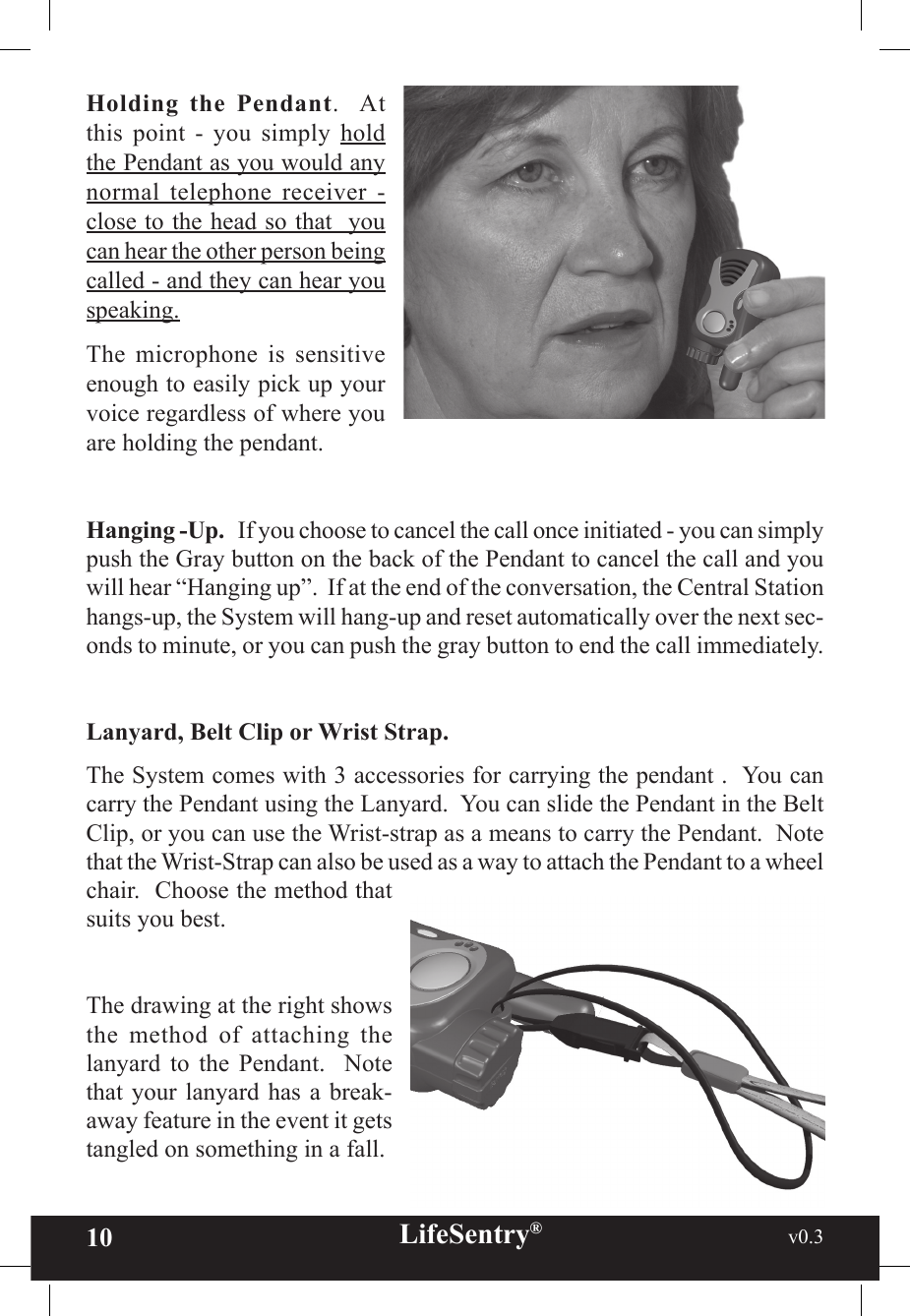 10 LifeSentry®                                                           v0.3   Holding  the  Pendant.    At this  point  -  you  simply  hold the Pendant as you would any normal  telephone  receiver  - close to the head so that  you can hear the other person being called - and they can hear you speaking.The  microphone  is  sensitive enough to easily pick up your voice regardless of where you are holding the pendant.Hanging -Up.   If you choose to cancel the call once initiated - you can simply push the Gray button on the back of the Pendant to cancel the call and you will hear “Hanging up”.  If at the end of the conversation, the Central Station hangs-up, the System will hang-up and reset automatically over the next sec-onds to minute, or you can push the gray button to end the call immediately.Lanyard, Belt Clip or Wrist Strap.The System comes with 3 accessories for carrying the pendant .  You can carry the Pendant using the Lanyard.  You can slide the Pendant in the Belt Clip, or you can use the Wrist-strap as a means to carry the Pendant.  Note that the Wrist-Strap can also be used as a way to attach the Pendant to a wheel chair.  Choose the method that suits you best.  The drawing at the right shows the  method  of  attaching  the lanyard  to  the  Pendant.    Note that your  lanyard has  a break-away feature in the event it gets tangled on something in a fall.