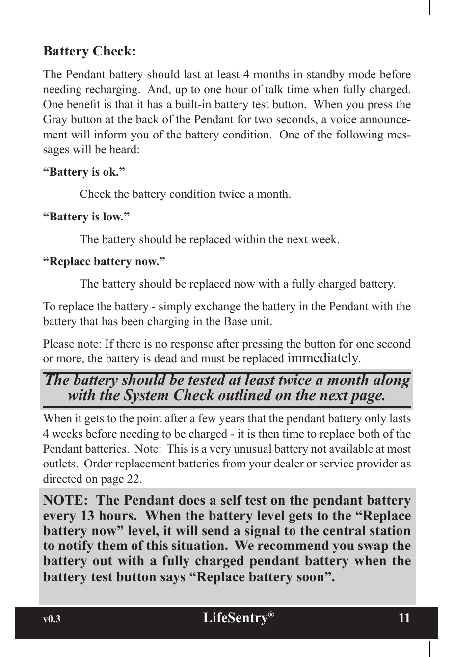 v0.3                                                      LifeSentry®                11Battery Check:The Pendant battery should last at least 4 months in standby mode before needing recharging.  And, up to one hour of talk time when fully charged. One benet is that it has a built-in battery test button.  When you press the Gray button at the back of the Pendant for two seconds, a voice announce-ment will inform you of the battery condition.  One of the following mes-sages will be heard:“Battery is ok.”  Check the battery condition twice a month.“Battery is low.”  The battery should be replaced within the next week.“Replace battery now.”  The battery should be replaced now with a fully charged battery.To replace the battery - simply exchange the battery in the Pendant with the battery that has been charging in the Base unit.  Please note: If there is no response after pressing the button for one second or more, the battery is dead and must be replaced immediately.The battery should be tested at least twice a month along with the System Check outlined on the next page. When it gets to the point after a few years that the pendant battery only lasts 4 weeks before needing to be charged - it is then time to replace both of the Pendant batteries.  Note:  This is a very unusual battery not available at most outlets.  Order replacement batteries from your dealer or service provider as directed on page 22.NOTE:  The Pendant does a self test on the pendant battery every 13 hours.  When the battery level gets to the “Replace battery now” level, it will send a signal to the central station to notify them of this situation.  We recommend you swap the battery out  with  a  fully charged  pendant  battery when  the battery test button says “Replace battery soon”.