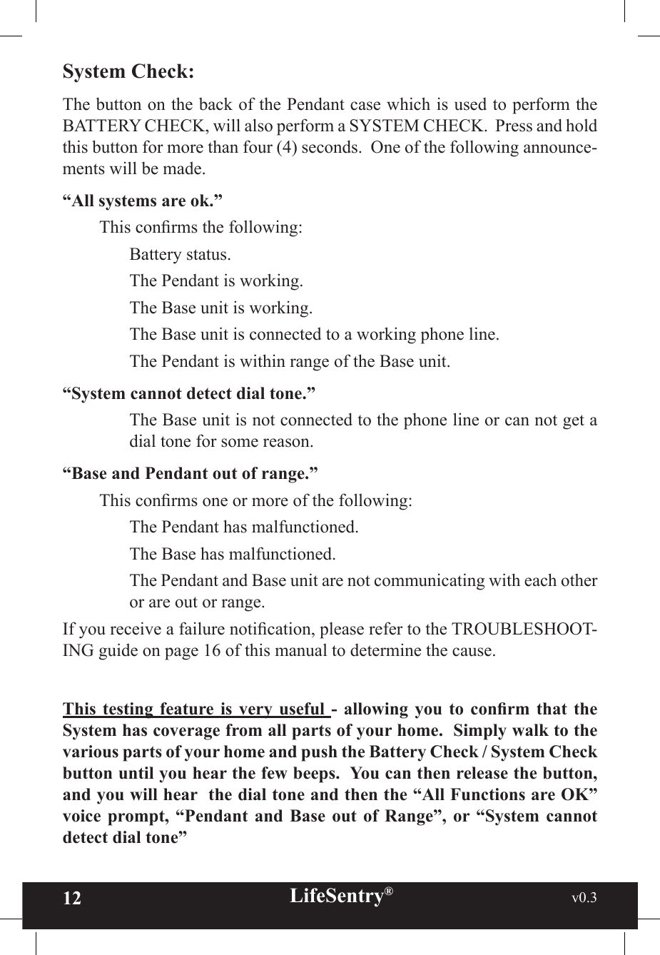 12 LifeSentry®                                                           v0.3   System Check:The button on the back of the Pendant case which is used to perform the BATTERY CHECK, will also perform a SYSTEM CHECK.  Press and hold this button for more than four (4) seconds.  One of the following announce-ments will be made.“All systems are ok.”  This conrms the following:    Battery status.    The Pendant is working.    The Base unit is working.    The Base unit is connected to a working phone line.    The Pendant is within range of the Base unit.“System cannot detect dial tone.”    The Base unit is not connected to the phone line or can not get a dial tone for some reason.“Base and Pendant out of range.”  This conrms one or more of the following:    The Pendant has malfunctioned.    The Base has malfunctioned.    The Pendant and Base unit are not communicating with each other or are out or range.If you receive a failure notication, please refer to the TROUBLESHOOT-ING guide on page 16 of this manual to determine the cause.This  testing  feature is  very  useful  -  allowing  you  to  conrm  that  the System has coverage from all parts of your home.  Simply walk to the various parts of your home and push the Battery Check / System Check button until you hear the few beeps.  You can then release the button, and you will hear  the dial tone and then the “All Functions are OK” voice  prompt,  “Pendant  and  Base  out  of  Range”,  or “System  cannot detect dial tone”  
