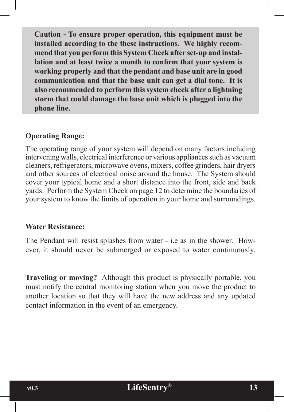 v0.3                                                      LifeSentry®                13Caution - To ensure proper operation, this equipment must be installed according to the these instructions.  We highly recom-mend that you perform this System Check after set-up and instal-lation and at least twice a month to conrm that your system is working properly and that the pendant and base unit are in good communication and that the base unit can get a dial tone.  It is also recommended to perform this system check after a lightning storm that could damage the base unit which is plugged into the phone line. Operating Range:  The operating range of your system will depend on many factors including intervening walls, electrical interference or various appliances such as vacuum cleaners, refrigerators, microwave ovens, mixers, coffee grinders, hair dryers and other sources of electrical noise around the house.  The System should cover your typical home and a short distance into the front, side and back yards.  Perform the System Check on page 12 to determine the boundaries of your system to know the limits of operation in your home and surroundings.Water Resistance:  The Pendant will resist splashes from water - i.e as in the shower.  How-ever,  it  should  never  be  submerged or  exposed  to  water  continuously.Traveling or moving?  Although this product is physically portable, you must notify the central monitoring station when you move the product to another location  so that  they will  have the new  address and  any updated contact information in the event of an emergency.
