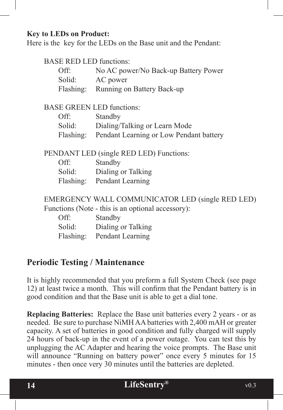 14 LifeSentry®                                                           v0.3   Key to LEDs on Product:  Here is the  key for the LEDs on the Base unit and the Pendant:BASE RED LED functions:Off:   No AC power/No Back-up Battery Power Solid:   AC power       Flashing:   Running on Battery Back-up BASE GREEN LED functions:Off:   StandbySolid:   Dialing/Talking or Learn ModeFlashing:   Pendant Learning or Low Pendant batteryPENDANT LED (single RED LED) Functions:Off:   Standby Solid:  Dialing or Talking Flashing:  Pendant Learning EMERGENCY WALL COMMUNICATOR LED (single RED LED) Functions (Note - this is an optional accessory):Off:   StandbySolid:  Dialing or TalkingFlashing:  Pendant LearningPeriodic Testing / MaintenanceIt is highly recommended that you preform a full System Check (see page 12) at least twice a month.  This will conrm that the Pendant battery is in good condition and that the Base unit is able to get a dial tone.  Replacing Batteries:  Replace the Base unit batteries every 2 years - or as needed.  Be sure to purchase NiMH AA batteries with 2,400 mAH or greater capacity. A set of batteries in good condition and fully charged will supply 24 hours of back-up in the event of a power outage.  You can test this by unplugging the AC Adapter and hearing the voice prompts.  The Base unit will  announce  “Running  on  battery  power”  once  every  5  minutes  for  15 minutes - then once very 30 minutes until the batteries are depleted.