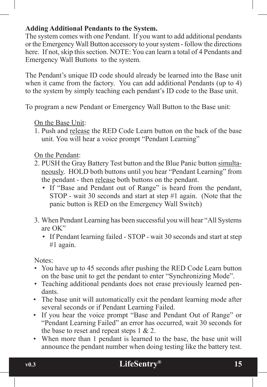 v0.3                                                      LifeSentry®                15Adding Additional Pendants to the System.  The system comes with one Pendant.  If you want to add additional pendants or the Emergency Wall Button accessory to your system - follow the directions here.  If not, skip this section. NOTE: You can learn a total of 4 Pendants and Emergency Wall Buttons  to the system.  The Pendant’s unique ID code should already be learned into the Base unit when it came from the factory.  You can add additional Pendants (up to 4) to the system by simply teaching each pendant’s ID code to the Base unit.  To program a new Pendant or Emergency Wall Button to the Base unit:On the Base Unit:1. Push and release the RED Code Learn button on the back of the base unit. You will hear a voice prompt “Pendant Learning”On the Pendant:2. PUSH the Gray Battery Test button and the Blue Panic button simulta-neously.  HOLD both buttons until you hear “Pendant Learning” from the pendant - then release both buttons on the pendant.•  If  “Base  and  Pendant  out  of  Range”  is  heard  from  the  pendant, STOP - wait 30 seconds and start at step #1 again.  (Note that the panic button is RED on the Emergency Wall Switch)3. When Pendant Learning has been successful you will hear “All Systems are OK” •  If Pendant learning failed - STOP - wait 30 seconds and start at step #1 again.Notes:•  You have up to 45 seconds after pushing the RED Code Learn button on the base unit to get the pendant to enter “Synchronizing Mode”.•  Teaching additional pendants does not erase previously learned pen-dants.•  The base unit will automatically exit the pendant learning mode after several seconds or if Pendant Learning Failed.•  If you hear  the  voice  prompt  “Base and Pendant  Out  of  Range”  or “Pendant Learning Failed” an error has occurred, wait 30 seconds for the base to reset and repeat steps 1 &amp; 2.•  When more than 1 pendant is learned to the base, the base unit will announce the pendant number when doing testing like the battery test.