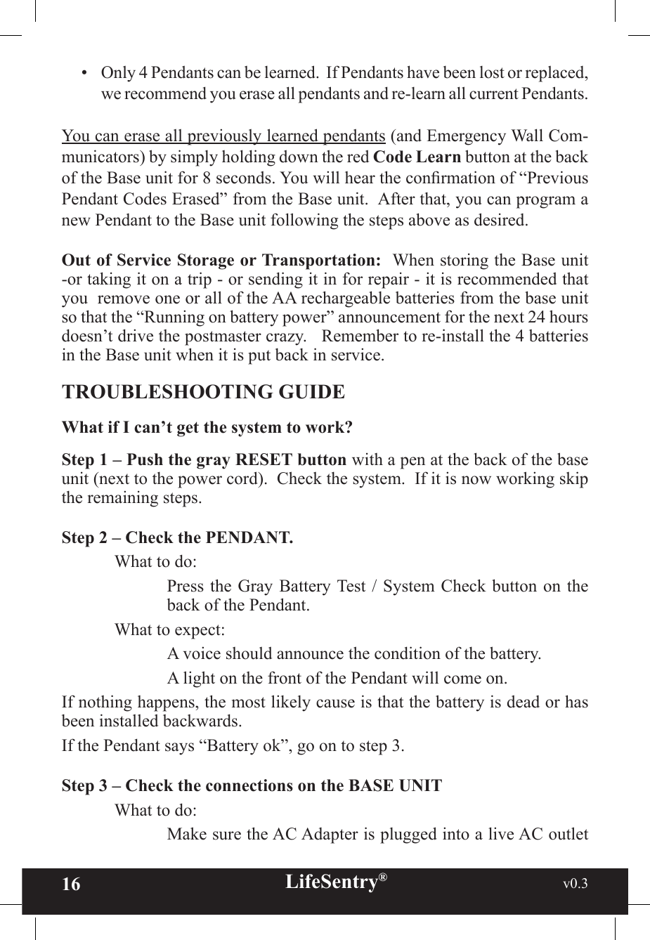 16 LifeSentry®                                                           v0.3   •  Only 4 Pendants can be learned.  If Pendants have been lost or replaced, we recommend you erase all pendants and re-learn all current Pendants.You can erase all previously learned pendants (and Emergency Wall Com-municators) by simply holding down the red Code Learn button at the back of the Base unit for 8 seconds. You will hear the conrmation of “Previous Pendant Codes Erased” from the Base unit.  After that, you can program a new Pendant to the Base unit following the steps above as desired.Out of Service Storage or Transportation:  When storing the Base unit -or taking it on a trip - or sending it in for repair - it is recommended that you  remove one or all of the AA rechargeable batteries from the base unit so that the “Running on battery power” announcement for the next 24 hours doesn’t drive the postmaster crazy.   Remember to re-install the 4 batteries in the Base unit when it is put back in service.TROUBLESHOOTING GUIDEWhat if I can’t get the system to work?Step 1 – Push the gray RESET button with a pen at the back of the base unit (next to the power cord).  Check the system.  If it is now working skip the remaining steps.Step 2 – Check the PENDANT.What to do:Press the Gray Battery Test /  System Check  button on the back of the Pendant.  What to expect:    A voice should announce the condition of the battery.    A light on the front of the Pendant will come on.If nothing happens, the most likely cause is that the battery is dead or has been installed backwards.If the Pendant says “Battery ok”, go on to step 3.Step 3 – Check the connections on the BASE UNIT  What to do:Make sure the AC Adapter is plugged into a live AC outlet 