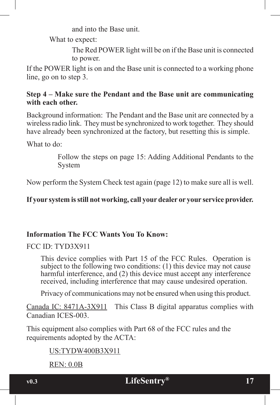 v0.3                                                      LifeSentry®                17and into the Base unit.What to expect:The Red POWER light will be on if the Base unit is connected to power.If the POWER light is on and the Base unit is connected to a working phone line, go on to step 3.Step 4 – Make sure the Pendant and the Base unit are communicating with each other.Background information:  The Pendant and the Base unit are connected by a wireless radio link.  They must be synchronized to work together.  They should have already been synchronized at the factory, but resetting this is simple.What to do:Follow the steps on page 15: Adding Additional Pendants to the SystemNow perform the System Check test again (page 12) to make sure all is well.If your system is still not working, call your dealer or your service provider.Information The FCC Wants You To Know:FCC ID: TYD3X911This device complies  with Part 15  of the FCC  Rules.  Operation is subject to the following two conditions: (1) this device may not cause harmful interference, and (2) this device must accept any interference received, including interference that may cause undesired operation.Privacy of communications may not be ensured when using this product.Canada IC: 8471A-3X911   This Class B digital apparatus complies with Canadian ICES-003.This equipment also complies with Part 68 of the FCC rules and the requirements adopted by the ACTA:  US:TYDW400B3X911  REN: 0.0B