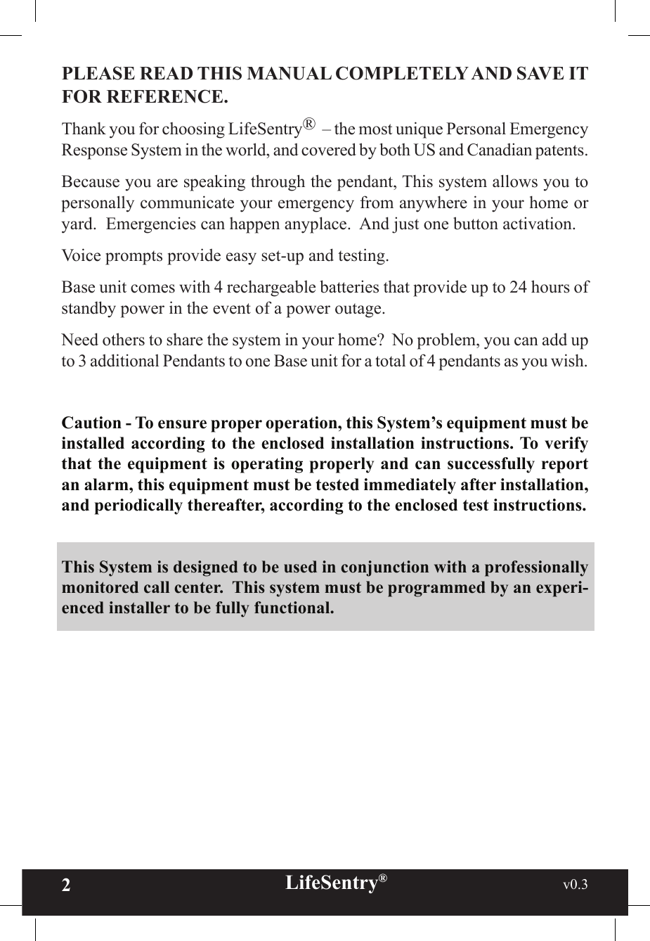 2LifeSentry®                                                           v0.3   PLEASE READ THIS MANUAL COMPLETELY AND SAVE IT FOR REFERENCE.Thank you for choosing LifeSentry®  – the most unique Personal Emergency Response System in the world, and covered by both US and Canadian patents.Because you are speaking through the pendant, This system allows you to personally communicate your emergency from anywhere in your home or yard.  Emergencies can happen anyplace.  And just one button activation.Voice prompts provide easy set-up and testing.Base unit comes with 4 rechargeable batteries that provide up to 24 hours of standby power in the event of a power outage.Need others to share the system in your home?  No problem, you can add up to 3 additional Pendants to one Base unit for a total of 4 pendants as you wish.Caution - To ensure proper operation, this System’s equipment must be installed according to the enclosed installation instructions. To verify that the equipment is operating properly and can successfully report an alarm, this equipment must be tested immediately after installation, and periodically thereafter, according to the enclosed test instructions.This System is designed to be used in conjunction with a professionally monitored call center.  This system must be programmed by an experi-enced installer to be fully functional.  