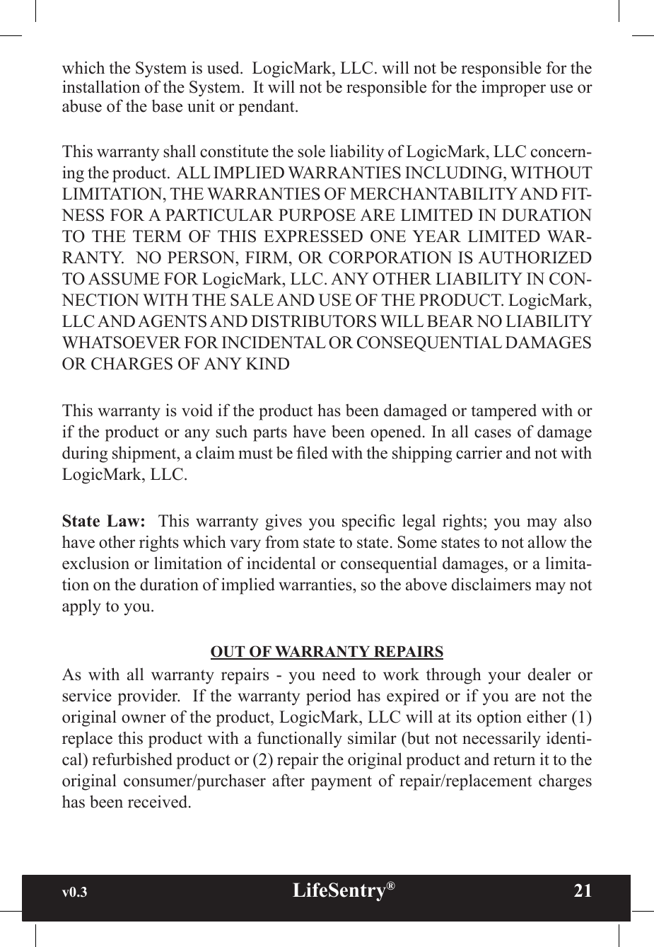 v0.3                                                      LifeSentry®                21which the System is used.  LogicMark, LLC. will not be responsible for the installation of the System.  It will not be responsible for the improper use or abuse of the base unit or pendant.This warranty shall constitute the sole liability of LogicMark, LLC concern-ing the product.  ALL IMPLIED WARRANTIES INCLUDING, WITHOUT LIMITATION, THE WARRANTIES OF MERCHANTABILITY AND FIT-NESS FOR A PARTICULAR PURPOSE ARE LIMITED IN DURATION TO THE TERM  OF  THIS  EXPRESSED  ONE YEAR  LIMITED WAR-RANTY.  NO PERSON, FIRM, OR CORPORATION IS AUTHORIZED TO ASSUME FOR LogicMark, LLC. ANY OTHER LIABILITY IN CON-NECTION WITH THE SALE AND USE OF THE PRODUCT. LogicMark, LLC AND AGENTS AND DISTRIBUTORS WILL BEAR NO LIABILITY WHATSOEVER FOR INCIDENTAL OR CONSEQUENTIAL DAMAGES OR CHARGES OF ANY KINDThis warranty is void if the product has been damaged or tampered with or if the product or any such parts have been opened. In all cases of damage during shipment, a claim must be led with the shipping carrier and not with LogicMark, LLC.State Law:   This warranty  gives you specic  legal rights;  you may also have other rights which vary from state to state. Some states to not allow the exclusion or limitation of incidental or consequential damages, or a limita-tion on the duration of implied warranties, so the above disclaimers may not apply to you.OUT OF WARRANTY REPAIRSAs  with  all  warranty  repairs  -  you  need  to  work  through  your  dealer  or service provider.  If the warranty period has expired or if you are not the original owner of the product, LogicMark, LLC will at its option either (1) replace this product with a functionally similar (but not necessarily identi-cal) refurbished product or (2) repair the original product and return it to the original consumer/purchaser after payment  of  repair/replacement  charges has been received.