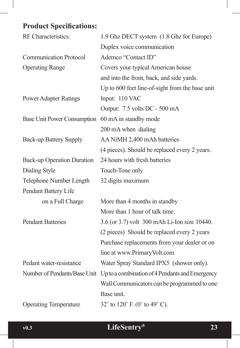 v0.3                                                      LifeSentry®                23Product Specications:RF Characteristics:    1.9 Ghz DECT system  (1.8 Ghz for Europe)        Duplex voice communicationCommunication Protocol  Ademco “Contact ID”Operating Range    Covers your typical American house         and into the front, back, and side yards.        Up to 600 feet line-of-sight from the base unitPower Adapter Ratings   Input:  110 VAC        Output:  7.5 volts DC - 500 mABase Unit Power Consumption  60 mA in standby mode        200 mA when  dialing Back-up Battery Supply  AA NiMH 2,400 mAh batteries         (4 pieces). Should be replaced every 2 years.Back-up Operation Duration  24 hours with fresh batteriesDialing Style      Touch-Tone onlyTelephone Number Length  32 digits maximumPendant Battery Life  on a Full Charge  More than 4 months in standby        More than 1 hour of talk time.Pendant Batteries    3.6 (or 3.7) volt  300 mAh Li-Ion size 10440.         (2 pieces)  Should be replaced every 2 years        Purchase replacements from your dealer or on        line at www.PrimaryVolt.comPedant water-resistance   Water Spray Standard IPX5  (shower only).Number of Pendants/Base Unit  Up to a combination of 4 Pendants and Emergency        Wall Communicators can be programmed to one        Base unit.Operating Temperature   32˚ to 120˚ F. (0˚ to 49˚ C).