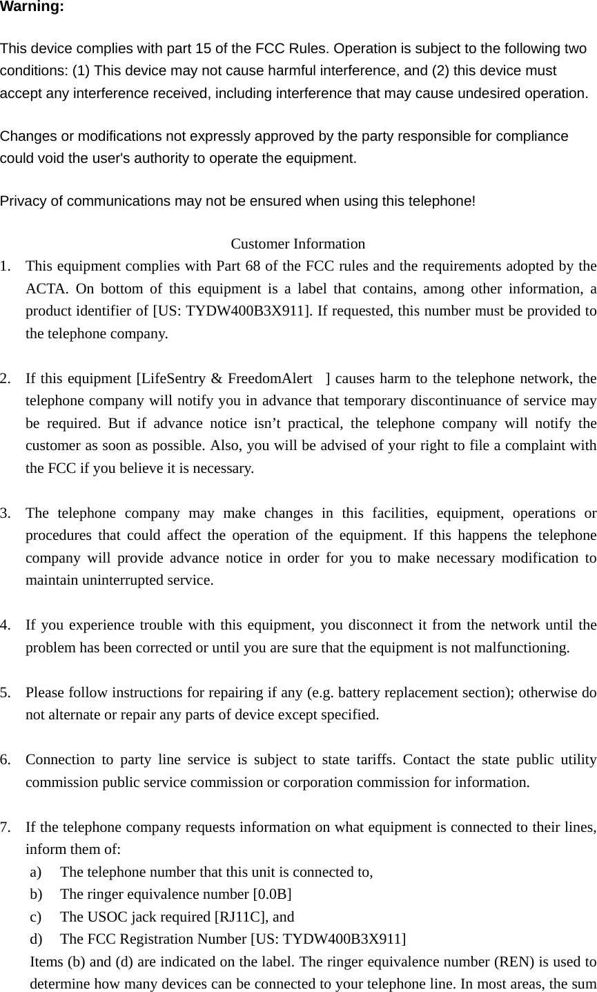 Warning: This device complies with part 15 of the FCC Rules. Operation is subject to the following two conditions: (1) This device may not cause harmful interference, and (2) this device must accept any interference received, including interference that may cause undesired operation.   Changes or modifications not expressly approved by the party responsible for compliance could void the user&apos;s authority to operate the equipment.   Privacy of communications may not be ensured when using this telephone! Customer Information 1. This equipment complies with Part 68 of the FCC rules and the requirements adopted by the ACTA. On bottom of this equipment is a label that contains, among other information, a product identifier of [US: TYDW400B3X911]. If requested, this number must be provided to the telephone company.  2. If this equipment [LifeSentry &amp; FreedomAlert  ] causes harm to the telephone network, the telephone company will notify you in advance that temporary discontinuance of service may be required. But if advance notice isn’t practical, the telephone company will notify the customer as soon as possible. Also, you will be advised of your right to file a complaint with the FCC if you believe it is necessary.  3. The telephone company may make changes in this facilities, equipment, operations or procedures that could affect the operation of the equipment. If this happens the telephone company will provide advance notice in order for you to make necessary modification to maintain uninterrupted service.  4. If you experience trouble with this equipment, you disconnect it from the network until the problem has been corrected or until you are sure that the equipment is not malfunctioning.  5. Please follow instructions for repairing if any (e.g. battery replacement section); otherwise do not alternate or repair any parts of device except specified.  6. Connection to party line service is subject to state tariffs. Contact the state public utility commission public service commission or corporation commission for information.  7. If the telephone company requests information on what equipment is connected to their lines, inform them of: a) The telephone number that this unit is connected to, b) The ringer equivalence number [0.0B] c) The USOC jack required [RJ11C], and d) The FCC Registration Number [US: TYDW400B3X911] Items (b) and (d) are indicated on the label. The ringer equivalence number (REN) is used to determine how many devices can be connected to your telephone line. In most areas, the sum 