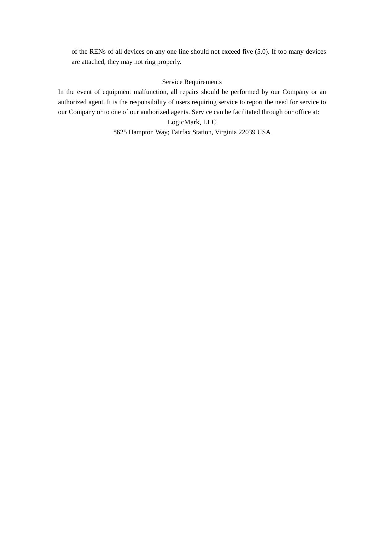 of the RENs of all devices on any one line should not exceed five (5.0). If too many devices are attached, they may not ring properly.  Service Requirements In the event of equipment malfunction, all repairs should be performed by our Company or an authorized agent. It is the responsibility of users requiring service to report the need for service to our Company or to one of our authorized agents. Service can be facilitated through our office at: LogicMark, LLC 8625 Hampton Way; Fairfax Station, Virginia 22039 USA  