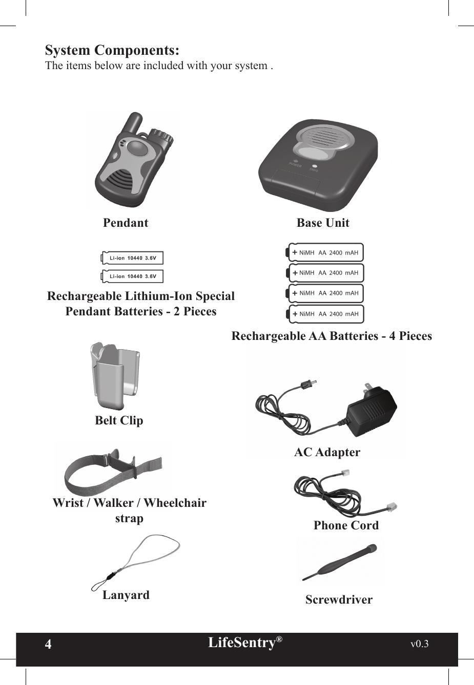 4LifeSentry®                                                           v0.3   PendantRechargeable Lithium-Ion Special Pendant Batteries - 2 PiecesScrewdriverBase UnitAC AdapterPhone CordWrist / Walker / Wheelchair strapBelt ClipLanyardRechargeable AA Batteries - 4 PiecesSystem Components:The items below are included with your system . 